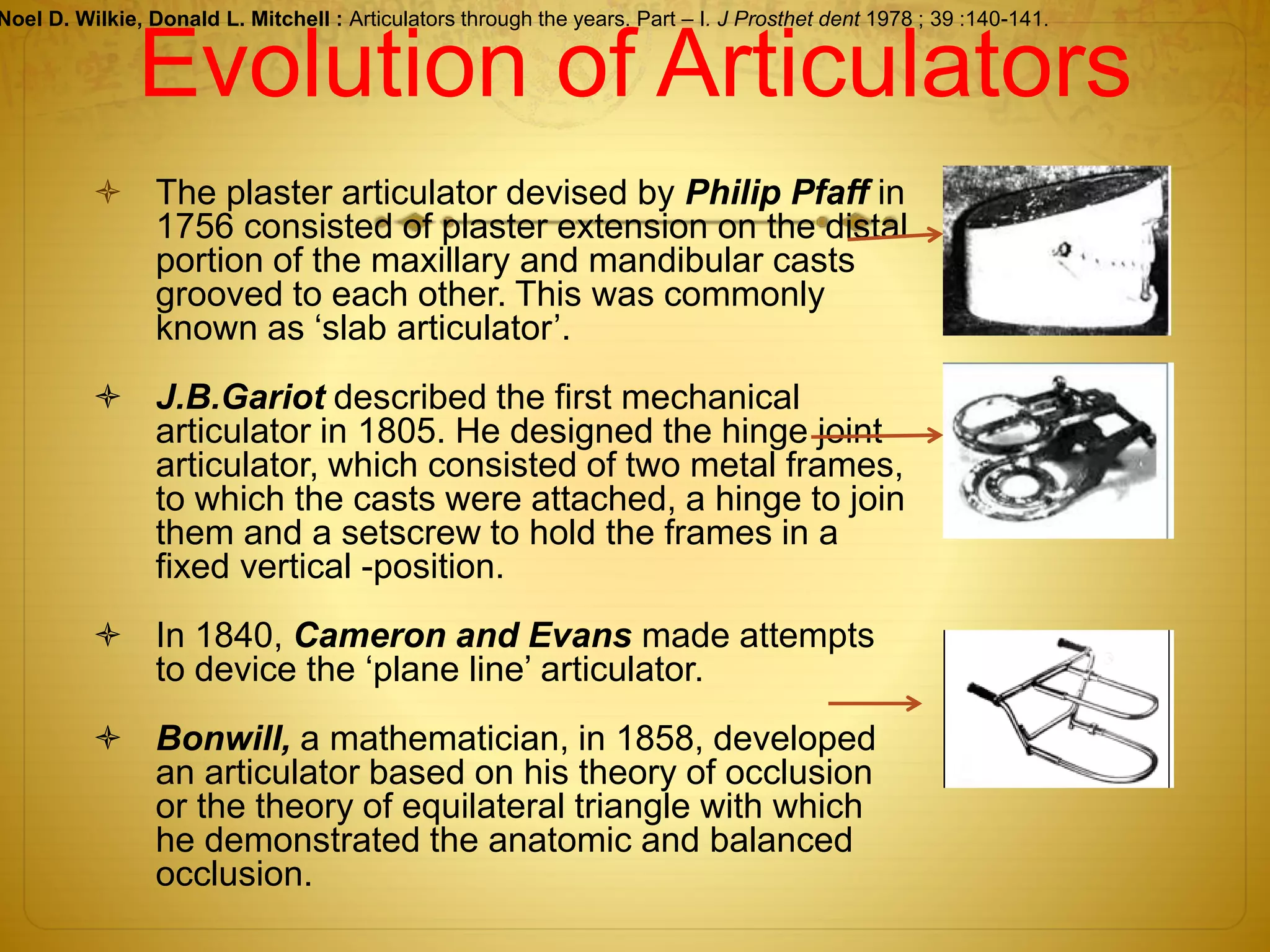 Evolution of Articulators
 The plaster articulator devised by Philip Pfaff in
1756 consisted of plaster extension on the distal
portion of the maxillary and mandibular casts
grooved to each other. This was commonly
known as ‘slab articulator’.
 J.B.Gariot described the first mechanical
articulator in 1805. He designed the hinge joint
articulator, which consisted of two metal frames,
to which the casts were attached, a hinge to join
them and a setscrew to hold the frames in a
fixed vertical -position.
 In 1840, Cameron and Evans made attempts
to device the ‘plane line’ articulator.
 Bonwill, a mathematician, in 1858, developed
an articulator based on his theory of occlusion
or the theory of equilateral triangle with which
he demonstrated the anatomic and balanced
occlusion.
Noel D. Wilkie, Donald L. Mitchell : Articulators through the years. Part – I. J Prosthet dent 1978 ; 39 :140-141.
 