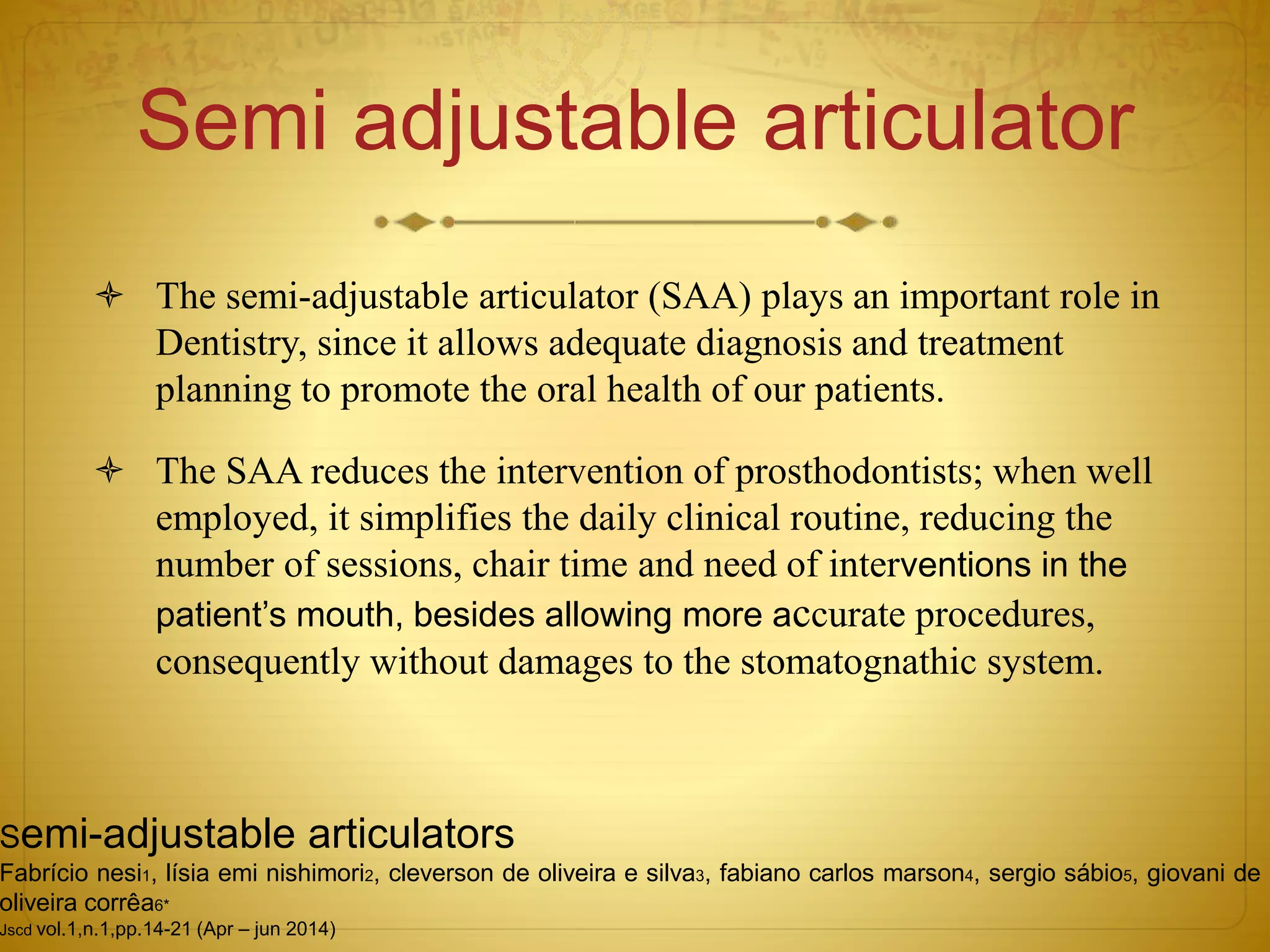 Semi adjustable articulator
 The semi-adjustable articulator (SAA) plays an important role in
Dentistry, since it allows adequate diagnosis and treatment
planning to promote the oral health of our patients.
 The SAA reduces the intervention of prosthodontists; when well
employed, it simplifies the daily clinical routine, reducing the
number of sessions, chair time and need of interventions in the
patient’s mouth, besides allowing more accurate procedures,
consequently without damages to the stomatognathic system.
Semi-adjustable articulators
Fabrício nesi1, lísia emi nishimori2, cleverson de oliveira e silva3, fabiano carlos marson4, sergio sábio5, giovani de
oliveira corrêa6*
Jscd vol.1,n.1,pp.14-21 (Apr – jun 2014)
 
