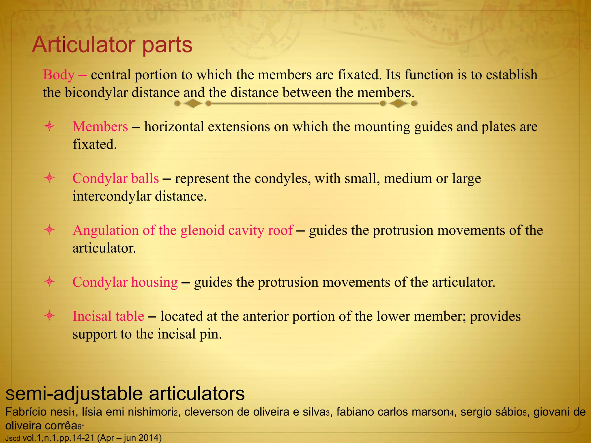 Articulator parts
Body – central portion to which the members are fixated. Its function is to establish
the bicondylar distance and the distance between the members.
 Members – horizontal extensions on which the mounting guides and plates are
fixated.
 Condylar balls – represent the condyles, with small, medium or large
intercondylar distance.
 Angulation of the glenoid cavity roof – guides the protrusion movements of the
articulator.
 Condylar housing – guides the protrusion movements of the articulator.
 Incisal table – located at the anterior portion of the lower member; provides
support to the incisal pin.
Semi-adjustable articulators
Fabrício nesi1, lísia emi nishimori2, cleverson de oliveira e silva3, fabiano carlos marson4, sergio sábio5, giovani de
oliveira corrêa6*
Jscd vol.1,n.1,pp.14-21 (Apr – jun 2014)
 