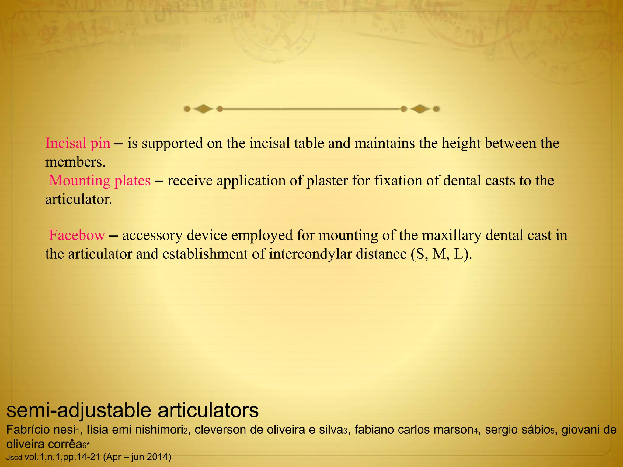 Incisal pin – is supported on the incisal table and maintains the height between the
members.
Mounting plates – receive application of plaster for fixation of dental casts to the
articulator.
Facebow – accessory device employed for mounting of the maxillary dental cast in
the articulator and establishment of intercondylar distance (S, M, L).
Semi-adjustable articulators
Fabrício nesi1, lísia emi nishimori2, cleverson de oliveira e silva3, fabiano carlos marson4, sergio sábio5, giovani de
oliveira corrêa6*
Jscd vol.1,n.1,pp.14-21 (Apr – jun 2014)
 