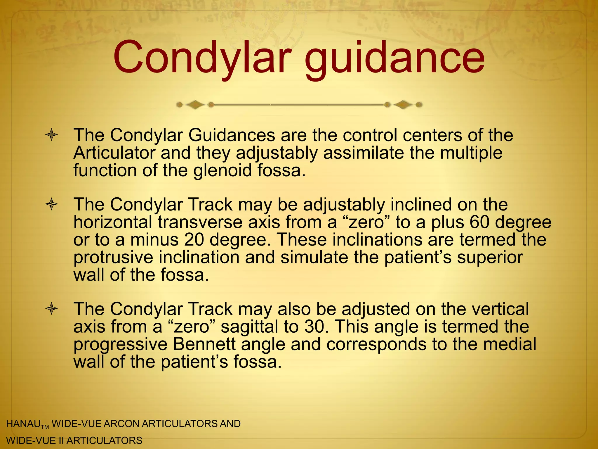 Condylar guidance
 The Condylar Guidances are the control centers of the
Articulator and they adjustably assimilate the multiple
function of the glenoid fossa.
 The Condylar Track may be adjustably inclined on the
horizontal transverse axis from a “zero” to a plus 60 degree
or to a minus 20 degree. These inclinations are termed the
protrusive inclination and simulate the patient’s superior
wall of the fossa.
 The Condylar Track may also be adjusted on the vertical
axis from a “zero” sagittal to 30. This angle is termed the
progressive Bennett angle and corresponds to the medial
wall of the patient’s fossa.
HANAUTM WIDE-VUE ARCON ARTICULATORS AND
WIDE-VUE II ARTICULATORS
 