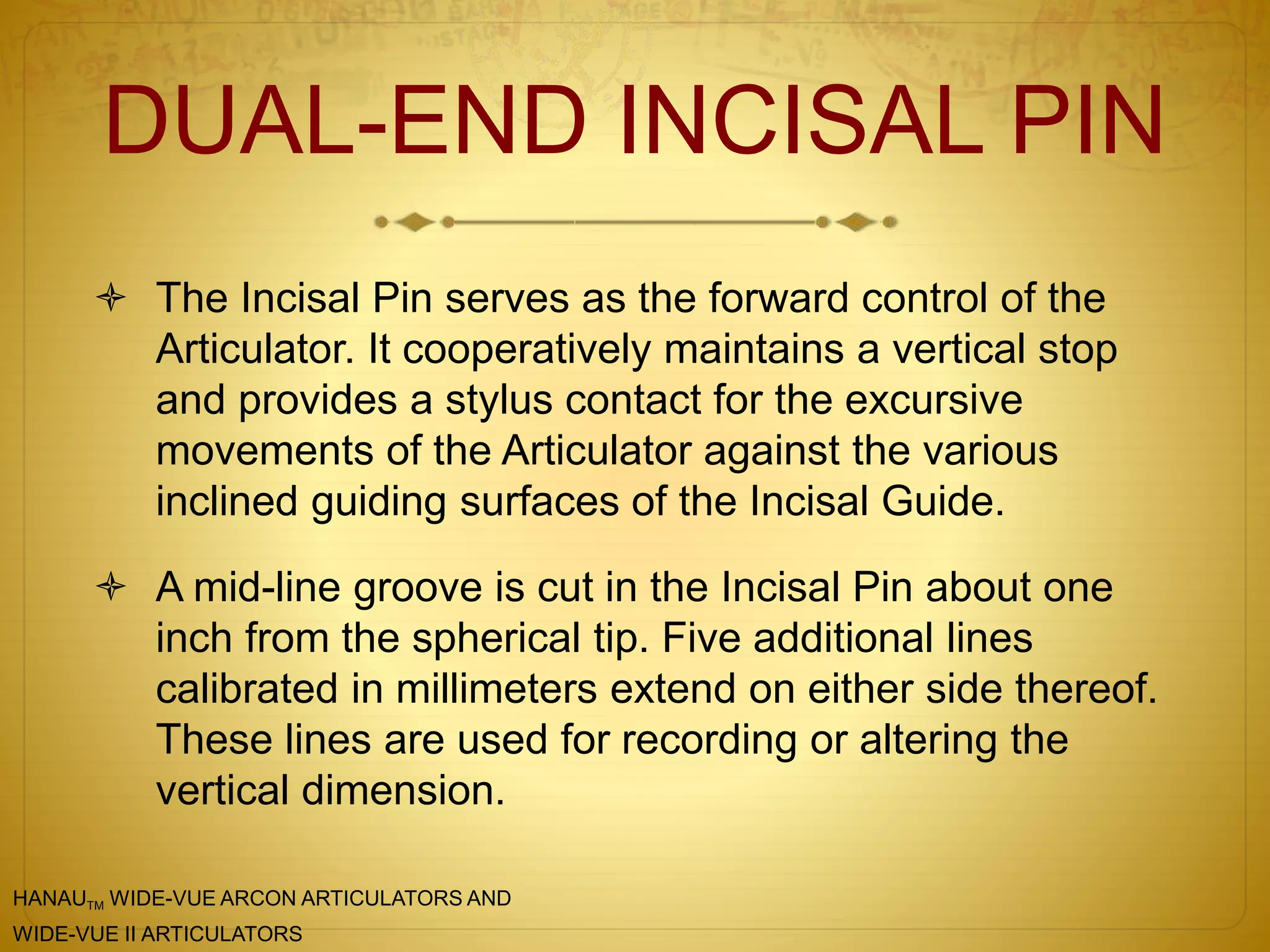 DUAL-END INCISAL PIN
 The Incisal Pin serves as the forward control of the
Articulator. It cooperatively maintains a vertical stop
and provides a stylus contact for the excursive
movements of the Articulator against the various
inclined guiding surfaces of the Incisal Guide.
 A mid-line groove is cut in the Incisal Pin about one
inch from the spherical tip. Five additional lines
calibrated in millimeters extend on either side thereof.
These lines are used for recording or altering the
vertical dimension.
HANAUTM WIDE-VUE ARCON ARTICULATORS AND
WIDE-VUE II ARTICULATORS
 