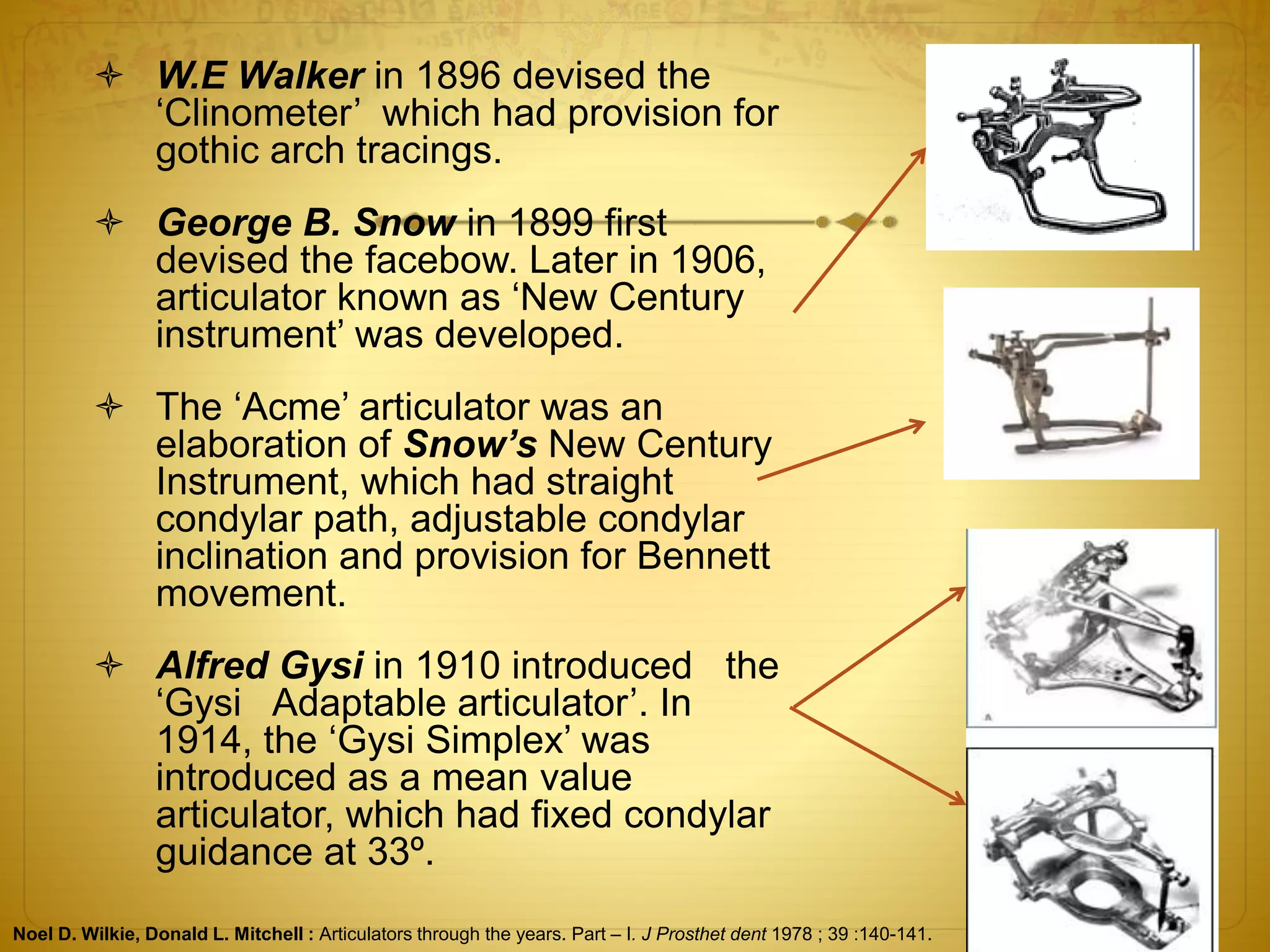  W.E Walker in 1896 devised the
‘Clinometer’ which had provision for
gothic arch tracings.
 George B. Snow in 1899 first
devised the facebow. Later in 1906,
articulator known as ‘New Century
instrument’ was developed.
 The ‘Acme’ articulator was an
elaboration of Snow’s New Century
Instrument, which had straight
condylar path, adjustable condylar
inclination and provision for Bennett
movement.
 Alfred Gysi in 1910 introduced the
‘Gysi Adaptable articulator’. In
1914, the ‘Gysi Simplex’ was
introduced as a mean value
articulator, which had fixed condylar
guidance at 33º.
Noel D. Wilkie, Donald L. Mitchell : Articulators through the years. Part – I. J Prosthet dent 1978 ; 39 :140-141.
 