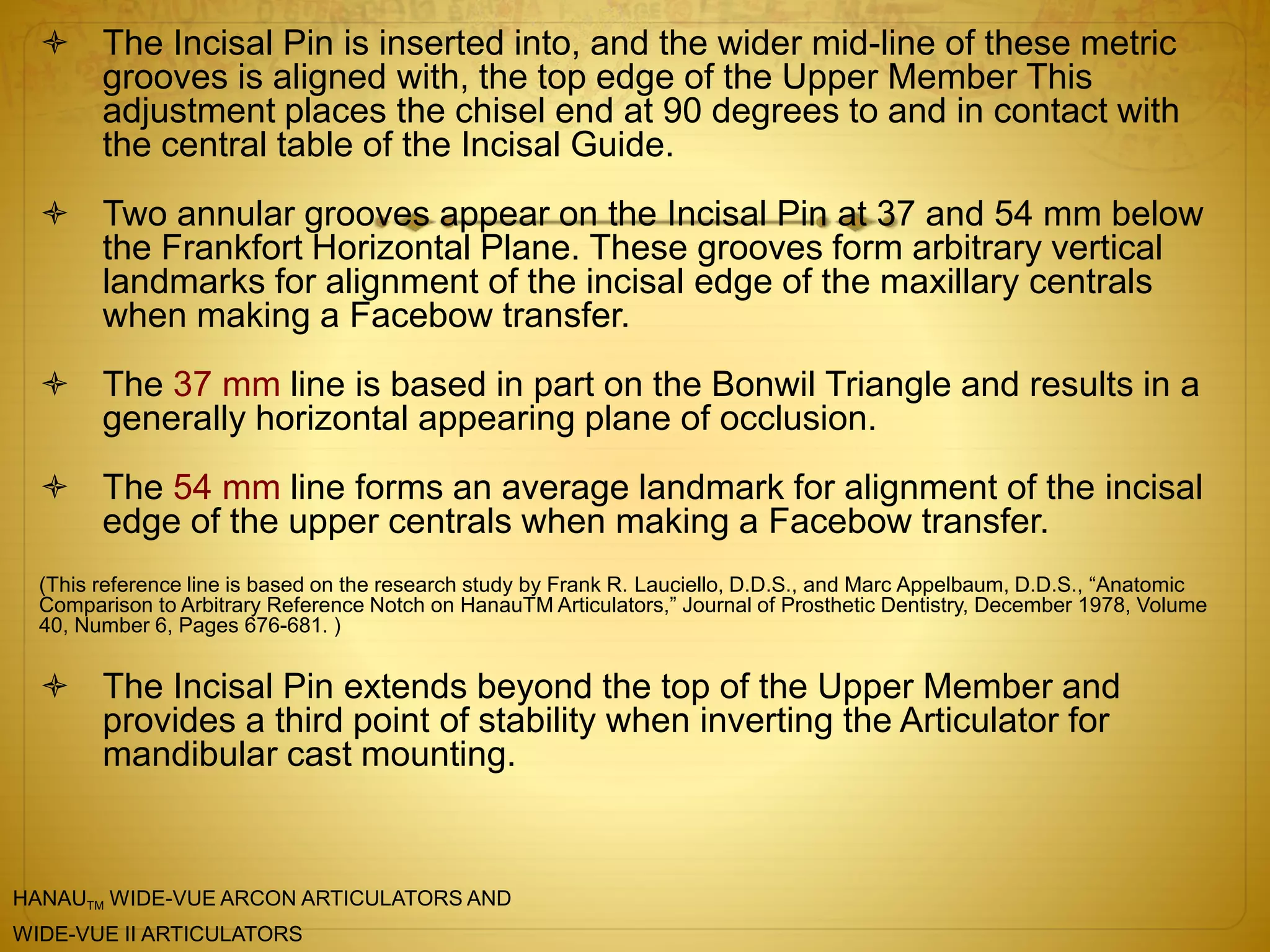  The Incisal Pin is inserted into, and the wider mid-line of these metric
grooves is aligned with, the top edge of the Upper Member This
adjustment places the chisel end at 90 degrees to and in contact with
the central table of the Incisal Guide.
 Two annular grooves appear on the Incisal Pin at 37 and 54 mm below
the Frankfort Horizontal Plane. These grooves form arbitrary vertical
landmarks for alignment of the incisal edge of the maxillary centrals
when making a Facebow transfer.
 The 37 mm line is based in part on the Bonwil Triangle and results in a
generally horizontal appearing plane of occlusion.
 The 54 mm line forms an average landmark for alignment of the incisal
edge of the upper centrals when making a Facebow transfer.
(This reference line is based on the research study by Frank R. Lauciello, D.D.S., and Marc Appelbaum, D.D.S., “Anatomic
Comparison to Arbitrary Reference Notch on HanauTM Articulators,” Journal of Prosthetic Dentistry, December 1978, Volume
40, Number 6, Pages 676-681. )
 The Incisal Pin extends beyond the top of the Upper Member and
provides a third point of stability when inverting the Articulator for
mandibular cast mounting.
HANAUTM WIDE-VUE ARCON ARTICULATORS AND
WIDE-VUE II ARTICULATORS
 
