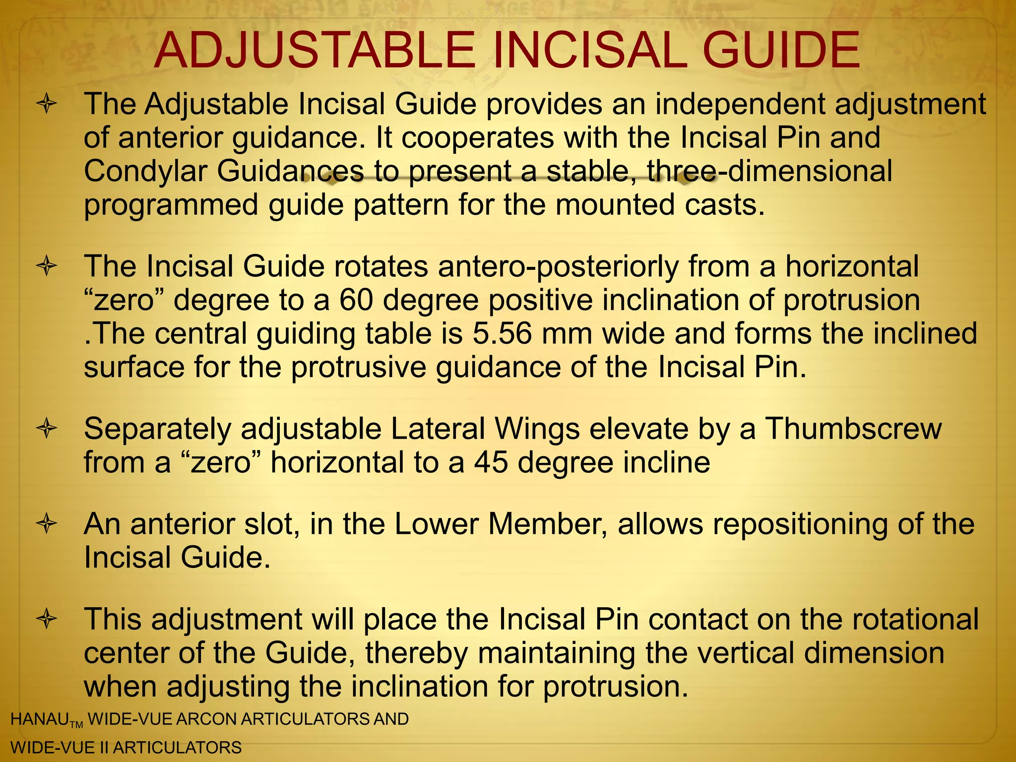 ADJUSTABLE INCISAL GUIDE
 The Adjustable Incisal Guide provides an independent adjustment
of anterior guidance. It cooperates with the Incisal Pin and
Condylar Guidances to present a stable, three-dimensional
programmed guide pattern for the mounted casts.
 The Incisal Guide rotates antero-posteriorly from a horizontal
“zero” degree to a 60 degree positive inclination of protrusion
.The central guiding table is 5.56 mm wide and forms the inclined
surface for the protrusive guidance of the Incisal Pin.
 Separately adjustable Lateral Wings elevate by a Thumbscrew
from a “zero” horizontal to a 45 degree incline
 An anterior slot, in the Lower Member, allows repositioning of the
Incisal Guide.
 This adjustment will place the Incisal Pin contact on the rotational
center of the Guide, thereby maintaining the vertical dimension
when adjusting the inclination for protrusion.
HANAUTM WIDE-VUE ARCON ARTICULATORS AND
WIDE-VUE II ARTICULATORS
 