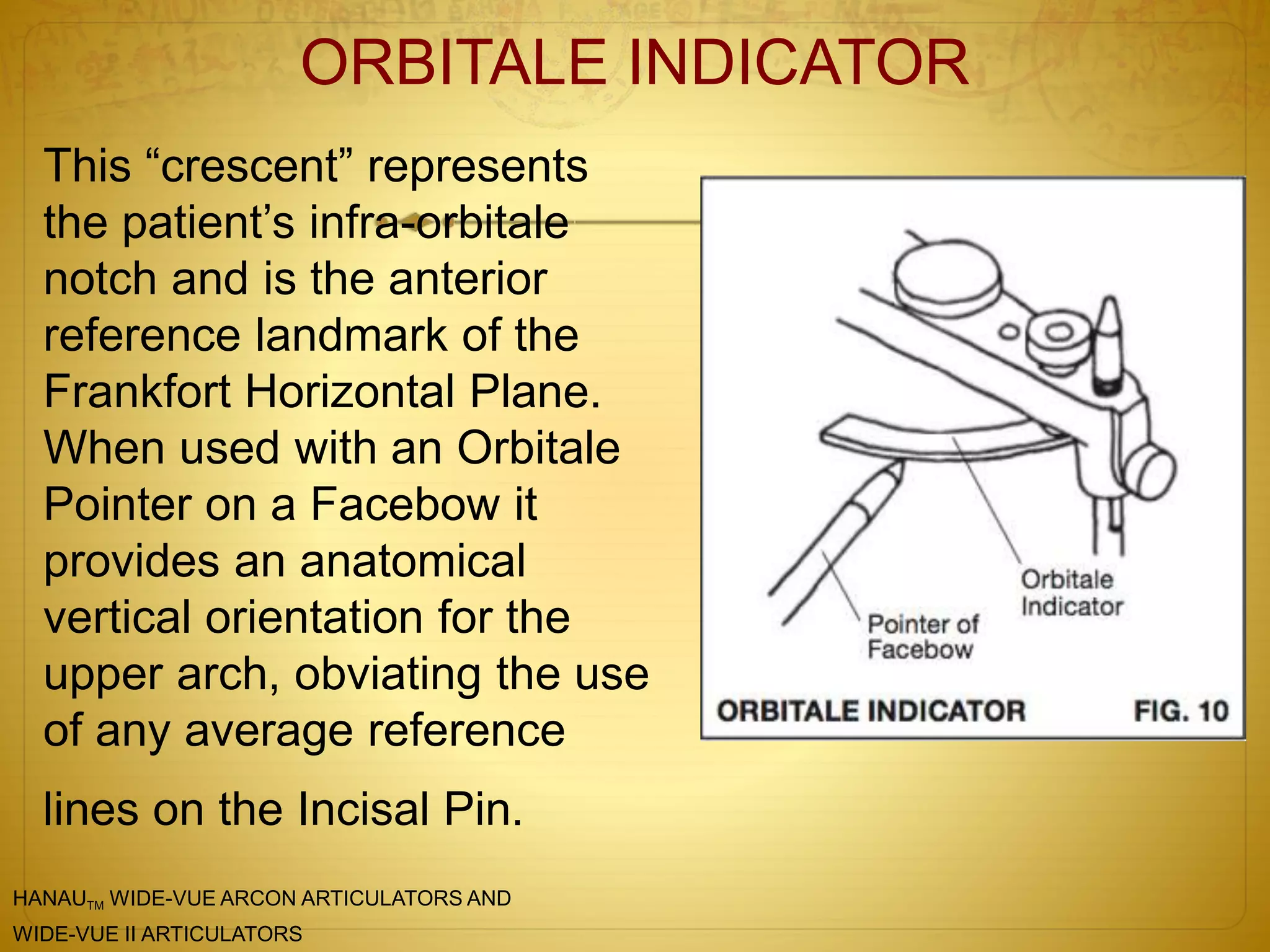ORBITALE INDICATOR
This “crescent” represents
the patient’s infra-orbitale
notch and is the anterior
reference landmark of the
Frankfort Horizontal Plane.
When used with an Orbitale
Pointer on a Facebow it
provides an anatomical
vertical orientation for the
upper arch, obviating the use
of any average reference
lines on the Incisal Pin.
HANAUTM WIDE-VUE ARCON ARTICULATORS AND
WIDE-VUE II ARTICULATORS
 
