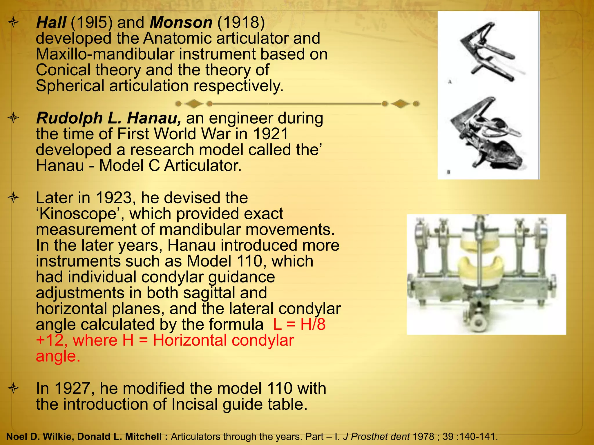  Hall (19l5) and Monson (1918)
developed the Anatomic articulator and
Maxillo-mandibular instrument based on
Conical theory and the theory of
Spherical articulation respectively.
 Rudolph L. Hanau, an engineer during
the time of First World War in 1921
developed a research model called the’
Hanau - Model C Articulator.
 Later in 1923, he devised the
‘Kinoscope’, which provided exact
measurement of mandibular movements.
In the later years, Hanau introduced more
instruments such as Model 110, which
had individual condylar guidance
adjustments in both sagittal and
horizontal planes, and the lateral condylar
angle calculated by the formula L = H/8
+12, where H = Horizontal condylar
angle.
 In 1927, he modified the model 110 with
the introduction of Incisal guide table.
Noel D. Wilkie, Donald L. Mitchell : Articulators through the years. Part – I. J Prosthet dent 1978 ; 39 :140-141.
 