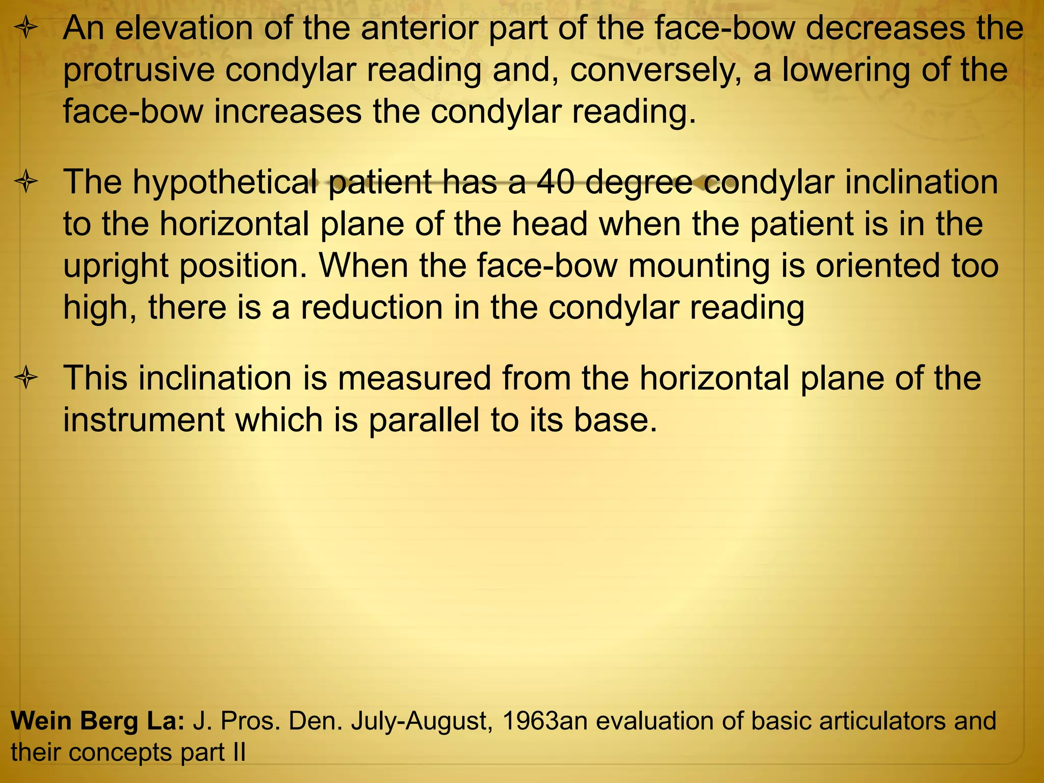  An elevation of the anterior part of the face-bow decreases the
protrusive condylar reading and, conversely, a lowering of the
face-bow increases the condylar reading.
 The hypothetical patient has a 40 degree condylar inclination
to the horizontal plane of the head when the patient is in the
upright position. When the face-bow mounting is oriented too
high, there is a reduction in the condylar reading
 This inclination is measured from the horizontal plane of the
instrument which is parallel to its base.
Wein Berg La: J. Pros. Den. July-August, 1963an evaluation of basic articulators and
their concepts part II
 