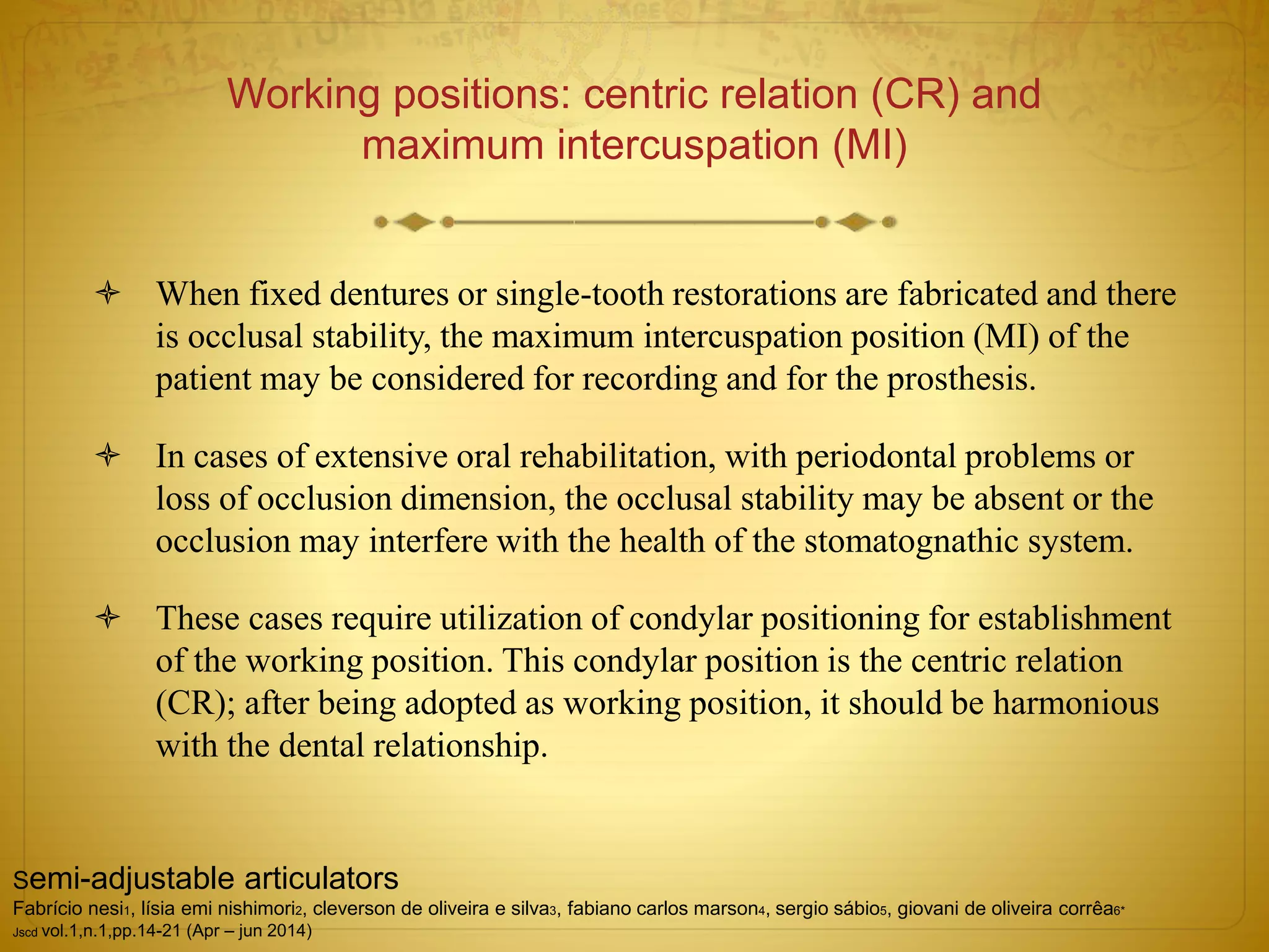 Working positions: centric relation (CR) and
maximum intercuspation (MI)
 When fixed dentures or single-tooth restorations are fabricated and there
is occlusal stability, the maximum intercuspation position (MI) of the
patient may be considered for recording and for the prosthesis.
 In cases of extensive oral rehabilitation, with periodontal problems or
loss of occlusion dimension, the occlusal stability may be absent or the
occlusion may interfere with the health of the stomatognathic system.
 These cases require utilization of condylar positioning for establishment
of the working position. This condylar position is the centric relation
(CR); after being adopted as working position, it should be harmonious
with the dental relationship.
Semi-adjustable articulators
Fabrício nesi1, lísia emi nishimori2, cleverson de oliveira e silva3, fabiano carlos marson4, sergio sábio5, giovani de oliveira corrêa6*
Jscd vol.1,n.1,pp.14-21 (Apr – jun 2014)
 