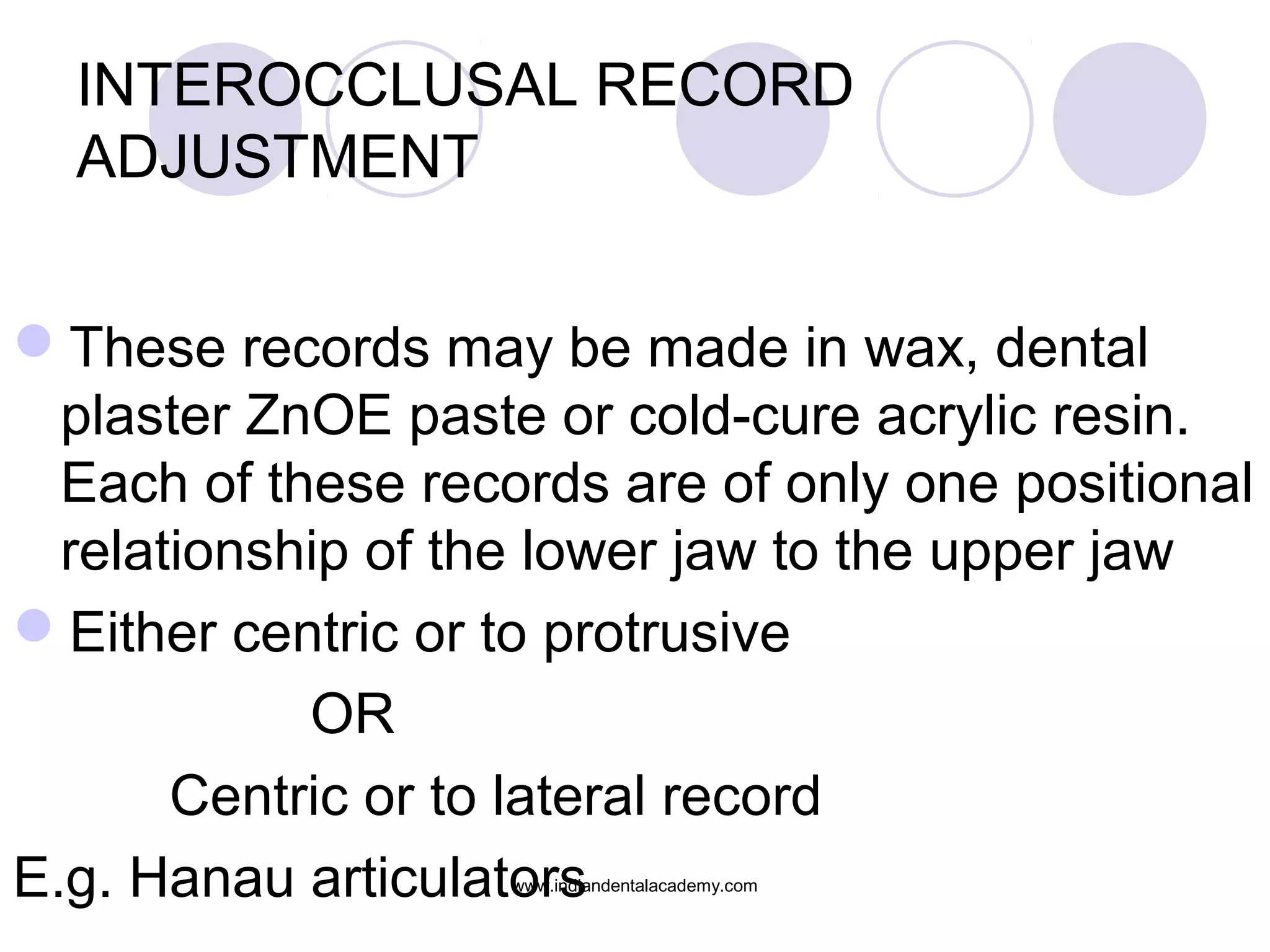 INTEROCCLUSAL RECORD
ADJUSTMENT
These records may be made in wax, dental
plaster ZnOE paste or cold-cure acrylic resin.
Each of these records are of only one positional
relationship of the lower jaw to the upper jaw
Either centric or to protrusive
OR
Centric or to lateral record
E.g. Hanau articulators
www.indiandentalacademy.com

 