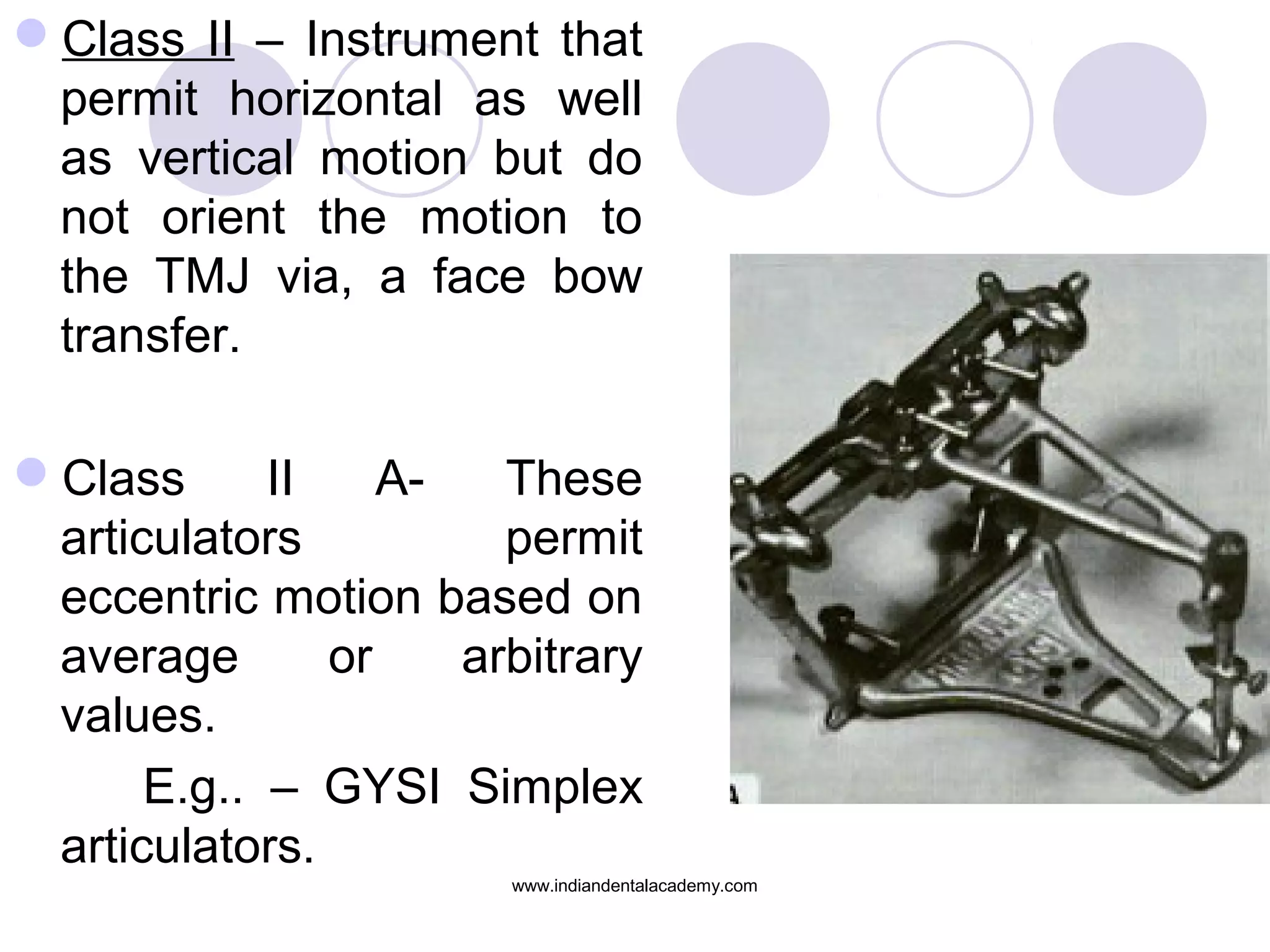 Class II – Instrument that
permit horizontal as well
as vertical motion but do
not orient the motion to
the TMJ via, a face bow
transfer.
Class
II
AThese
articulators
permit
eccentric motion based on
average
or
arbitrary
values.
E.g.. – GYSI Simplex
articulators.
www.indiandentalacademy.com

 