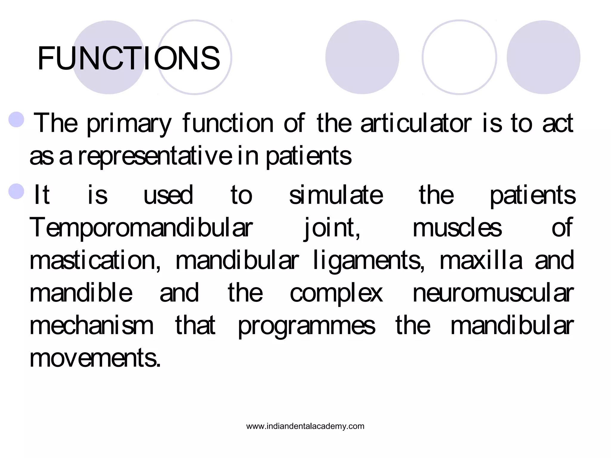 FUNCTIONS
The primary function of the articulator is to act
as a representative in patients
It is used to simulate the patients
Temporomandibular
joint,
muscles
of
mastication, mandibular ligaments, maxilla and
mandible and the complex neuromuscular
mechanism that programmes the mandibular
movements.
www.indiandentalacademy.com

 