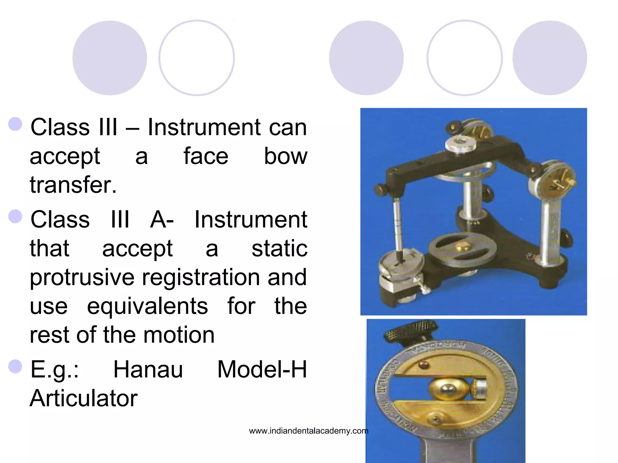 Class III – Instrument can
accept a face bow
transfer.
Class III A- Instrument
that accept a static
protrusive registration and
use equivalents for the
rest of the motion
E.g.: Hanau Model-H
Articulator
www.indiandentalacademy.com

 