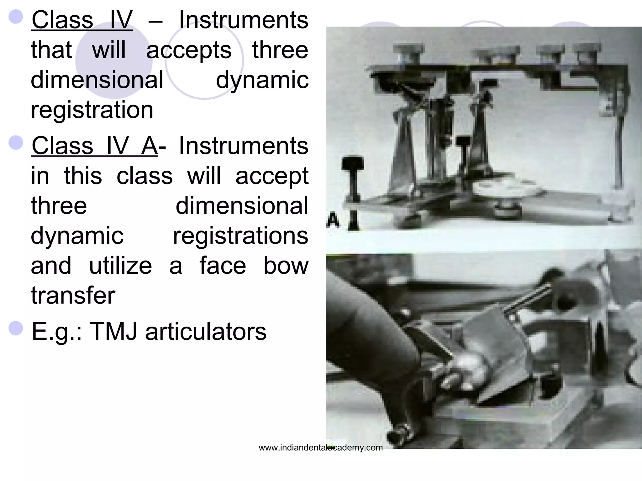 Class IV – Instruments
that will accepts three
dimensional
dynamic
registration
Class IV A- Instruments
in this class will accept
three
dimensional
dynamic
registrations
and utilize a face bow
transfer
E.g.: TMJ articulators

www.indiandentalacademy.com

 