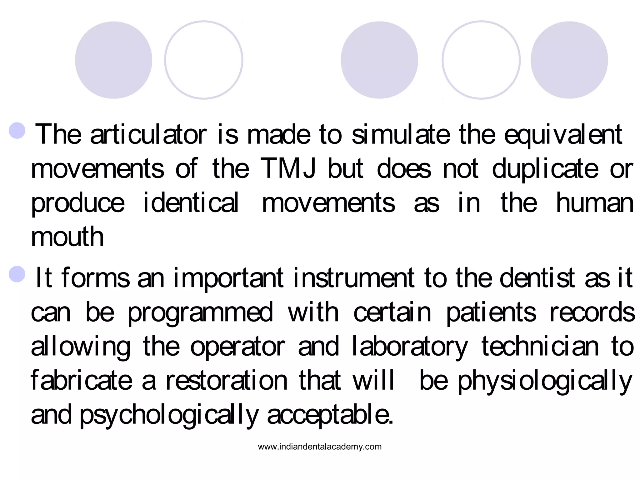 The articulator is made to simulate the equivalent
movements of the TMJ but does not duplicate or
produce identical movements as in the human
mouth
It forms an important instrument to the dentist as it
can be programmed with certain patients records
allowing the operator and laboratory technician to
fabricate a restoration that will be physiologically
and psychologically acceptable.
www.indiandentalacademy.com

 