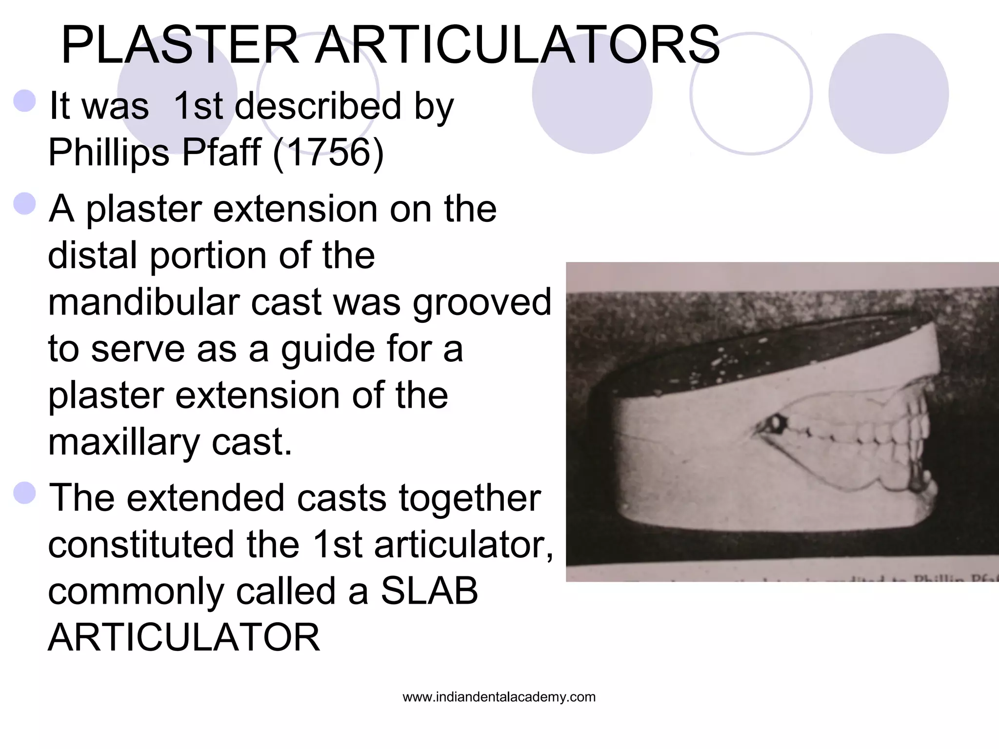 PLASTER ARTICULATORS
It was 1st described by
Phillips Pfaff (1756)
A plaster extension on the
distal portion of the
mandibular cast was grooved
to serve as a guide for a
plaster extension of the
maxillary cast.
The extended casts together
constituted the 1st articulator,
commonly called a SLAB
ARTICULATOR
www.indiandentalacademy.com

 