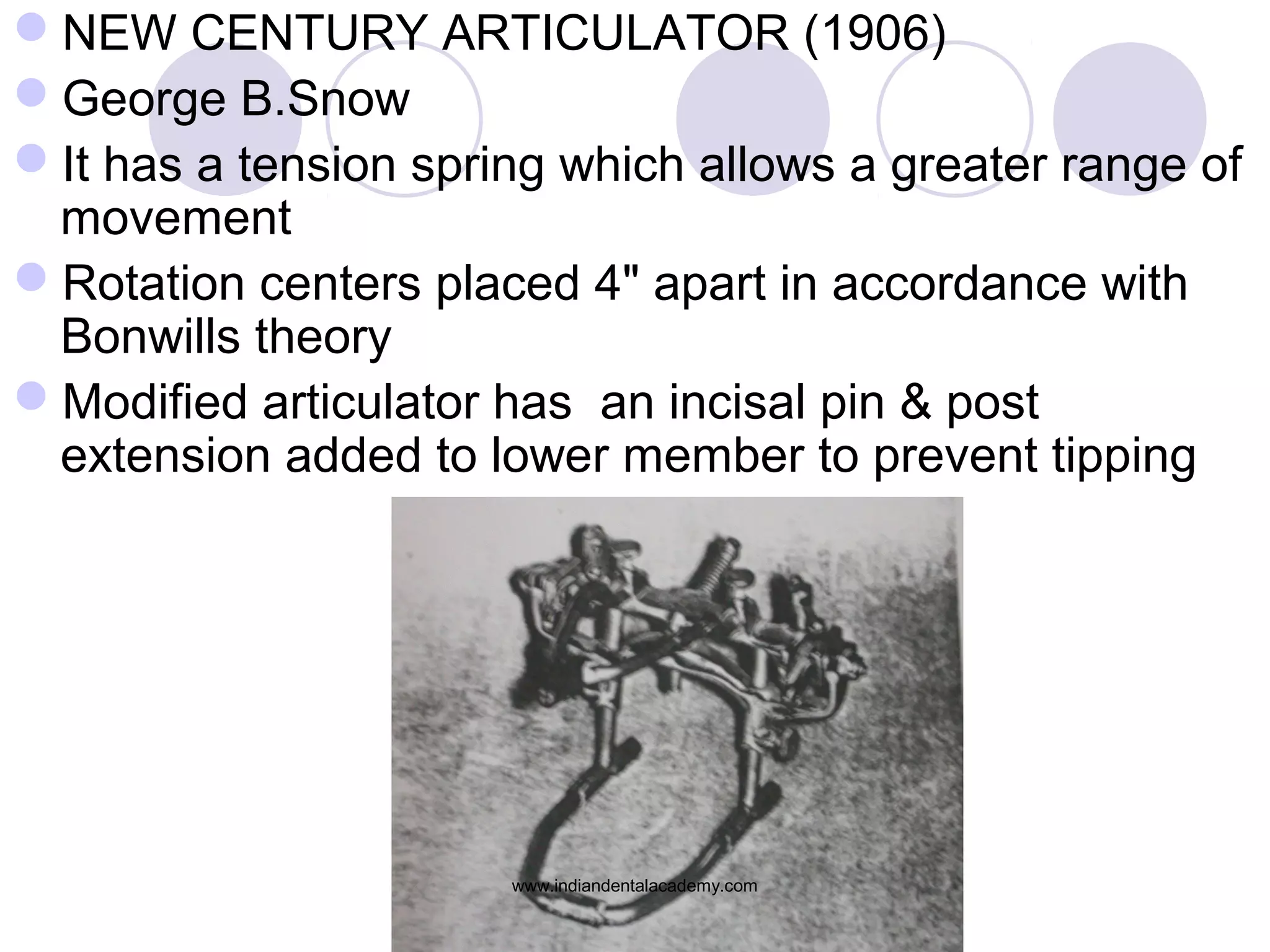 NEW CENTURY ARTICULATOR (1906)
George B.Snow
It has a tension spring which allows a greater range of
movement
Rotation centers placed 4" apart in accordance with
Bonwills theory
Modified articulator has an incisal pin & post
extension added to lower member to prevent tipping

www.indiandentalacademy.com

 