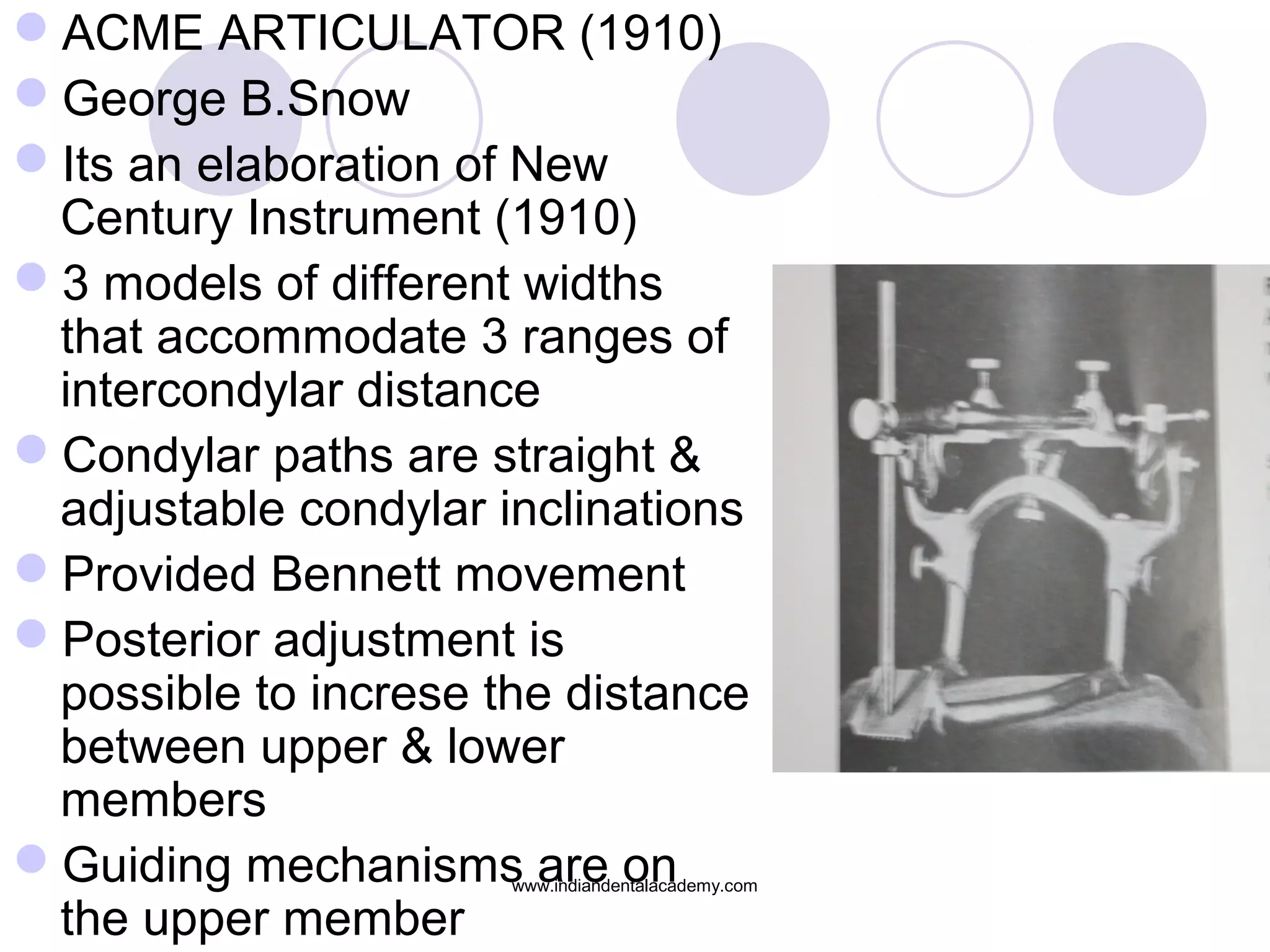 ACME ARTICULATOR (1910)
George B.Snow
Its an elaboration of New
Century Instrument (1910)
3 models of different widths
that accommodate 3 ranges of
intercondylar distance
Condylar paths are straight &
adjustable condylar inclinations
Provided Bennett movement
Posterior adjustment is
possible to increse the distance
between upper & lower
members
Guiding mechanisms are on
the upper member

www.indiandentalacademy.com

 