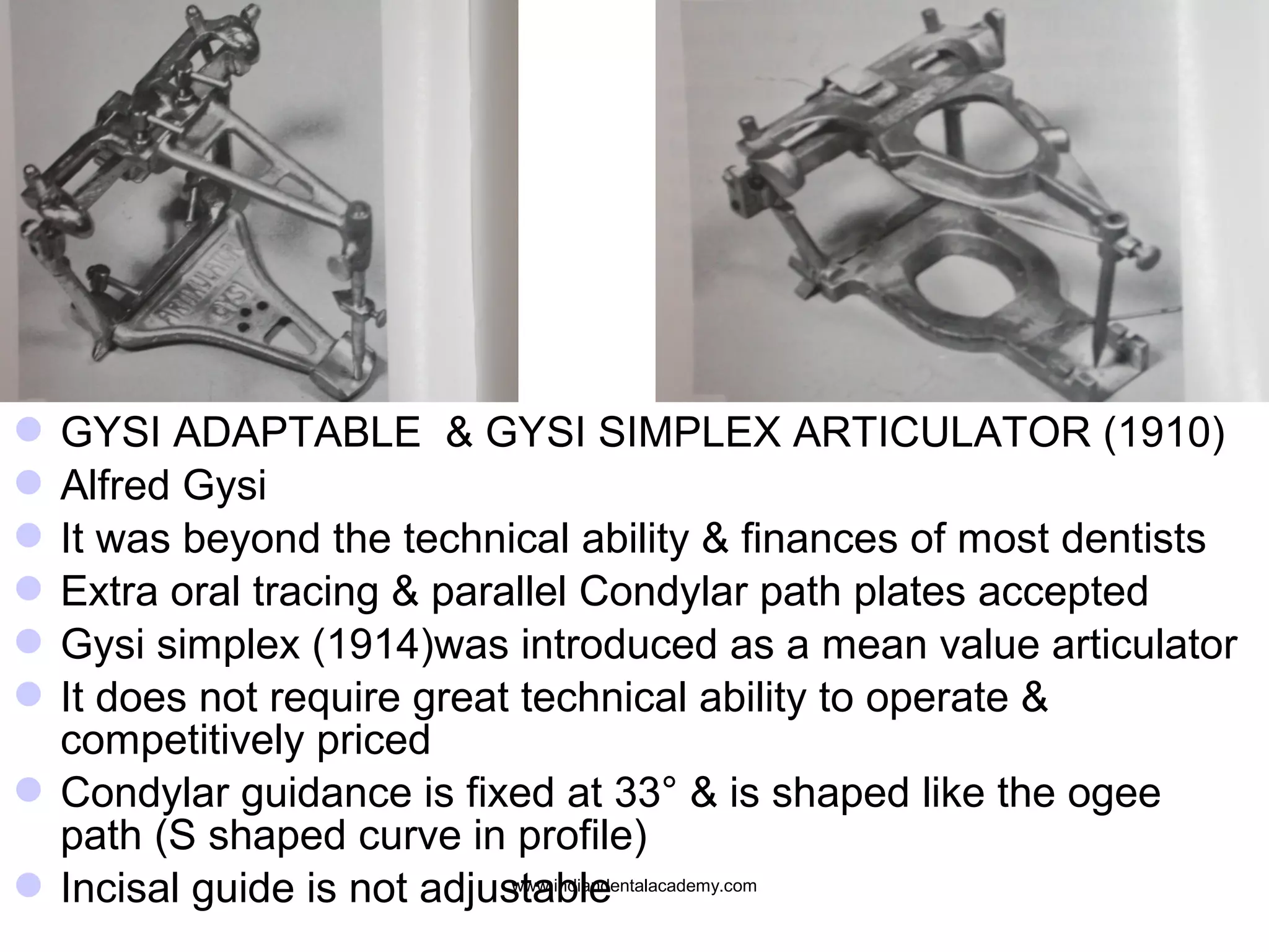  GYSI ADAPTABLE & GYSI SIMPLEX ARTICULATOR (1910)
 Alfred Gysi
 It was beyond the technical ability & finances of most dentists
 Extra oral tracing & parallel Condylar path plates accepted
 Gysi simplex (1914)was introduced as a mean value articulator
 It does not require great technical ability to operate &
competitively priced
 Condylar guidance is fixed at 33° & is shaped like the ogee
path (S shaped curve in profile)
www.indiandentalacademy.com
 Incisal guide is not adjustable

 