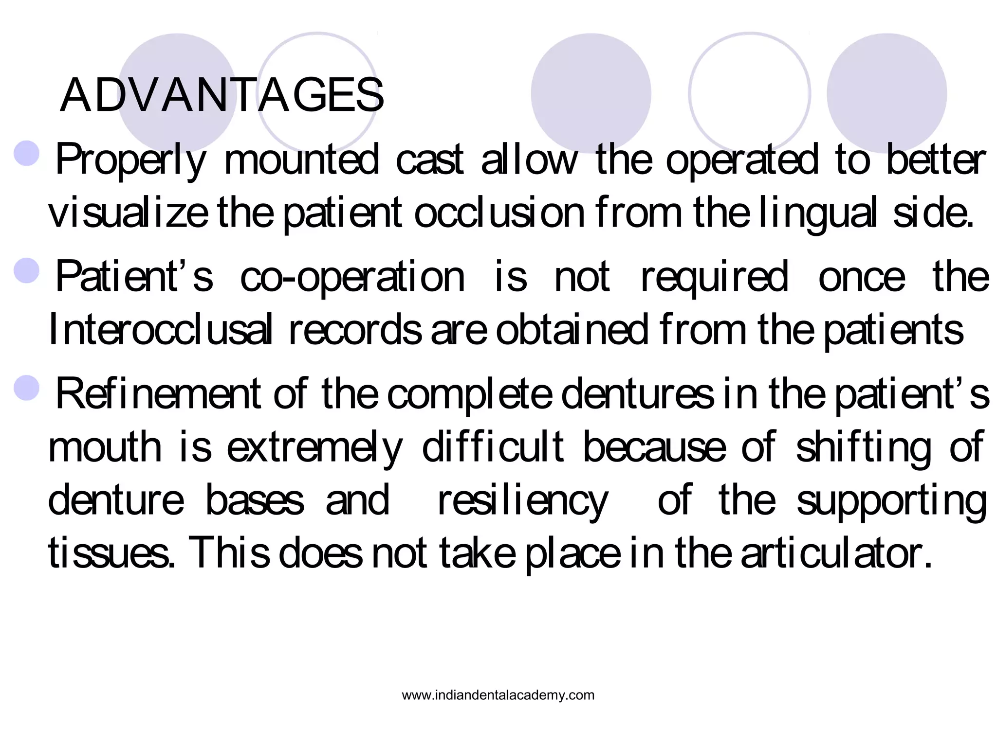 ADVANTAGES
Properly mounted cast allow the operated to better
visualize the patient occlusion from the lingual side.
Patient’ s co-operation is not required once the
Interocclusal records are obtained from the patients
Refinement of the complete dentures in the patient’ s
mouth is extremely difficult because of shifting of
denture bases and resiliency of the supporting
tissues. This does not take place in the articulator.
www.indiandentalacademy.com

 