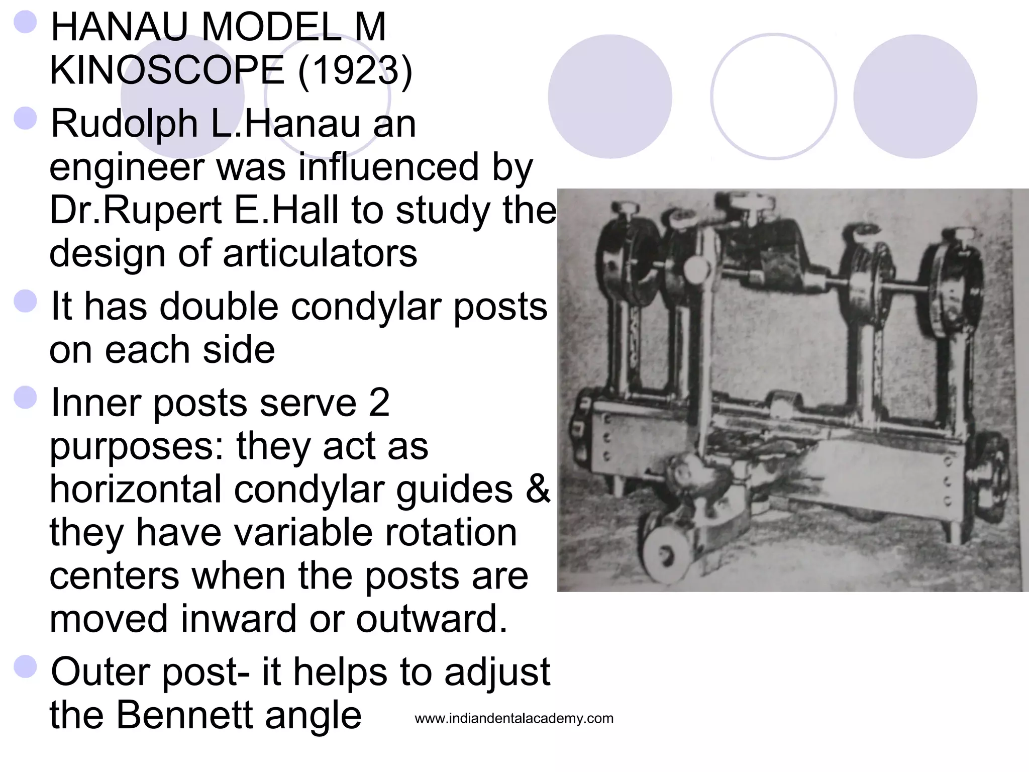 HANAU MODEL M
KINOSCOPE (1923)
Rudolph L.Hanau an
engineer was influenced by
Dr.Rupert E.Hall to study the
design of articulators
It has double condylar posts
on each side
Inner posts serve 2
purposes: they act as
horizontal condylar guides &
they have variable rotation
centers when the posts are
moved inward or outward.
Outer post- it helps to adjust
the Bennett angle

www.indiandentalacademy.com

 