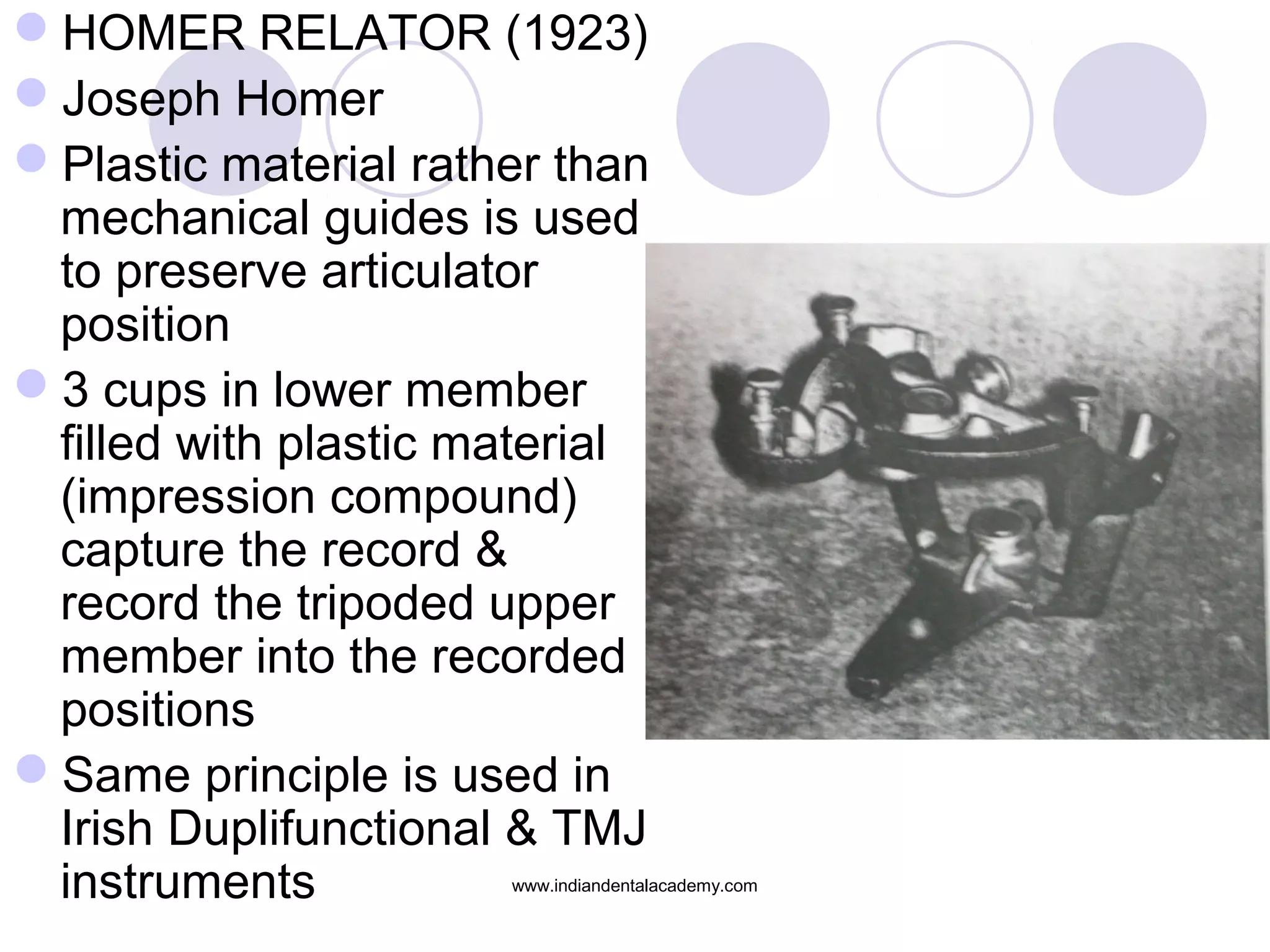 HOMER RELATOR (1923)
Joseph Homer
Plastic material rather than
mechanical guides is used
to preserve articulator
position
3 cups in lower member
filled with plastic material
(impression compound)
capture the record &
record the tripoded upper
member into the recorded
positions
Same principle is used in
Irish Duplifunctional & TMJ
instruments

www.indiandentalacademy.com

 