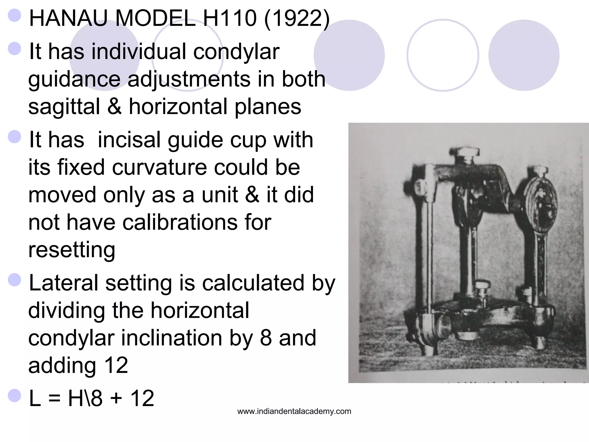 HANAU MODEL H110 (1922)
It has individual condylar
guidance adjustments in both
sagittal & horizontal planes
It has incisal guide cup with
its fixed curvature could be
moved only as a unit & it did
not have calibrations for
resetting
Lateral setting is calculated by
dividing the horizontal
condylar inclination by 8 and
adding 12
L = H8 + 12

www.indiandentalacademy.com

 