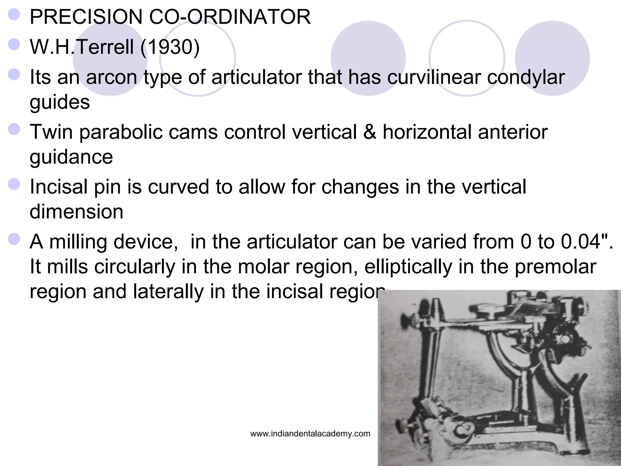  PRECISION CO-ORDINATOR
 W.H.Terrell (1930)
 Its an arcon type of articulator that has curvilinear condylar
guides
 Twin parabolic cams control vertical & horizontal anterior
guidance
 Incisal pin is curved to allow for changes in the vertical
dimension
 A milling device, in the articulator can be varied from 0 to 0.04".
It mills circularly in the molar region, elliptically in the premolar
region and laterally in the incisal region

www.indiandentalacademy.com

 