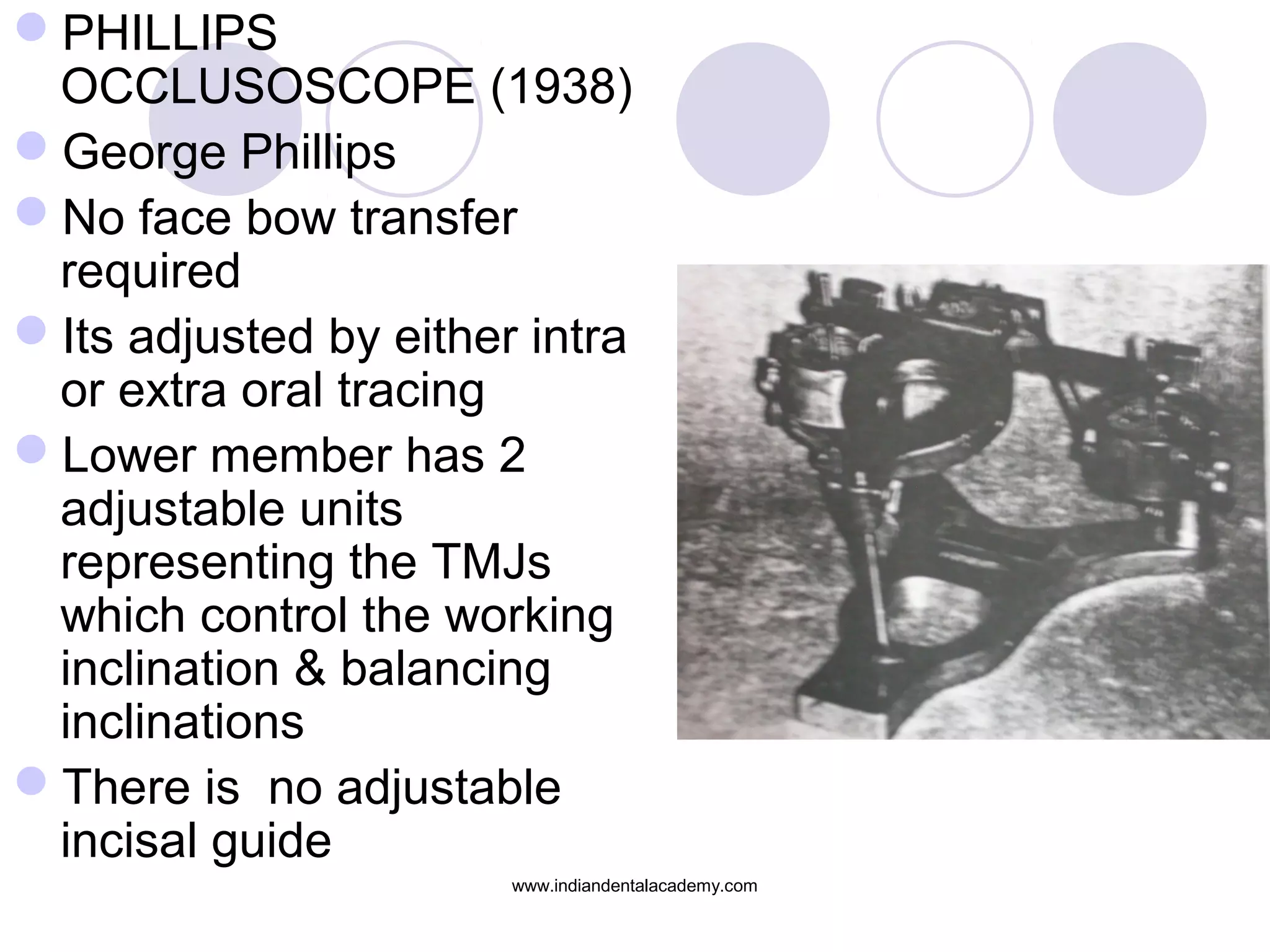 PHILLIPS
OCCLUSOSCOPE (1938)
George Phillips
No face bow transfer
required
Its adjusted by either intra
or extra oral tracing
Lower member has 2
adjustable units
representing the TMJs
which control the working
inclination & balancing
inclinations
There is no adjustable
incisal guide
www.indiandentalacademy.com

 