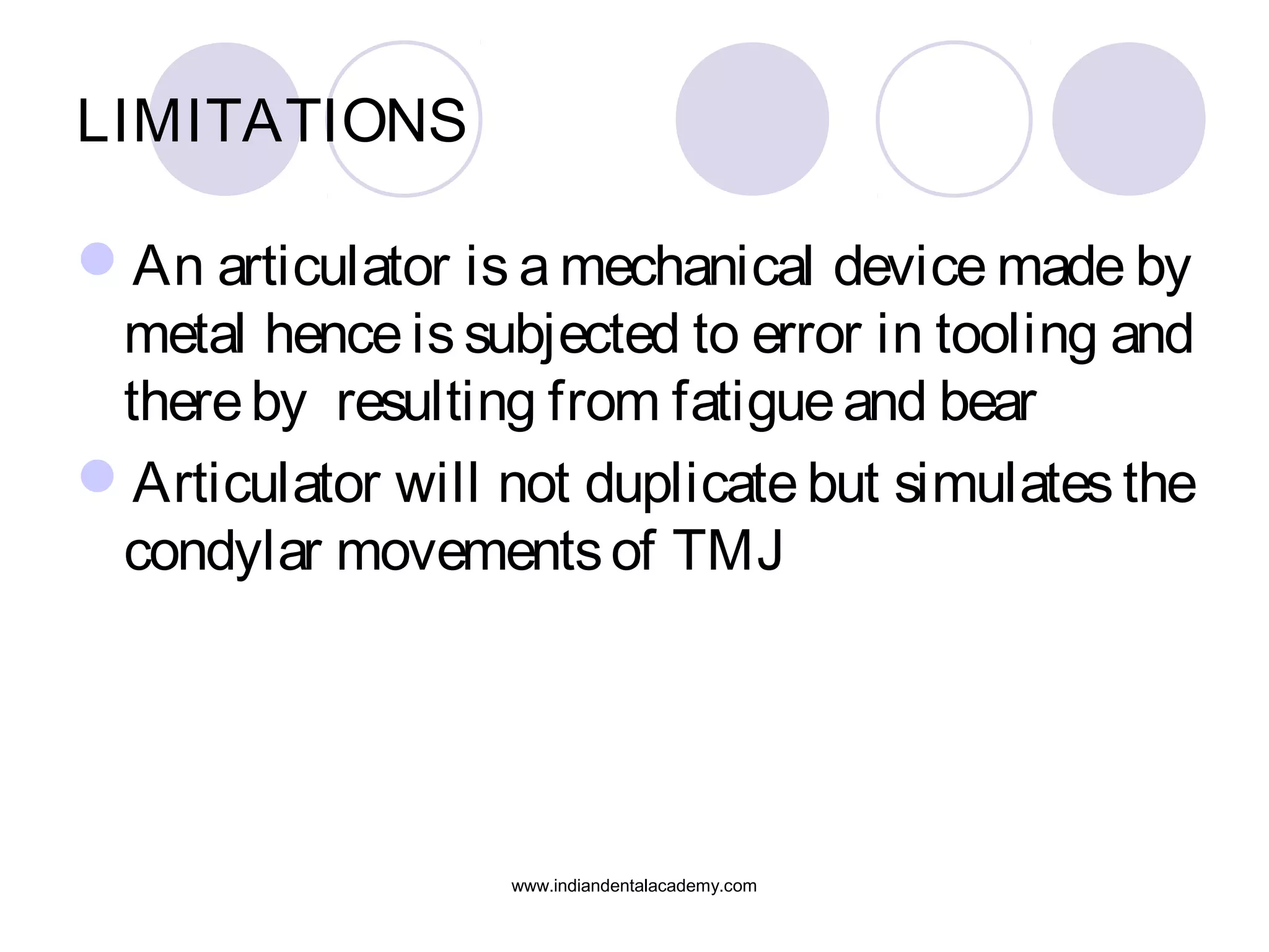 LIMITATIONS
An articulator is a mechanical device made by
metal hence is subjected to error in tooling and
there by resulting from fatigue and bear
Articulator will not duplicate but simulates the
condylar movements of TMJ

www.indiandentalacademy.com

 