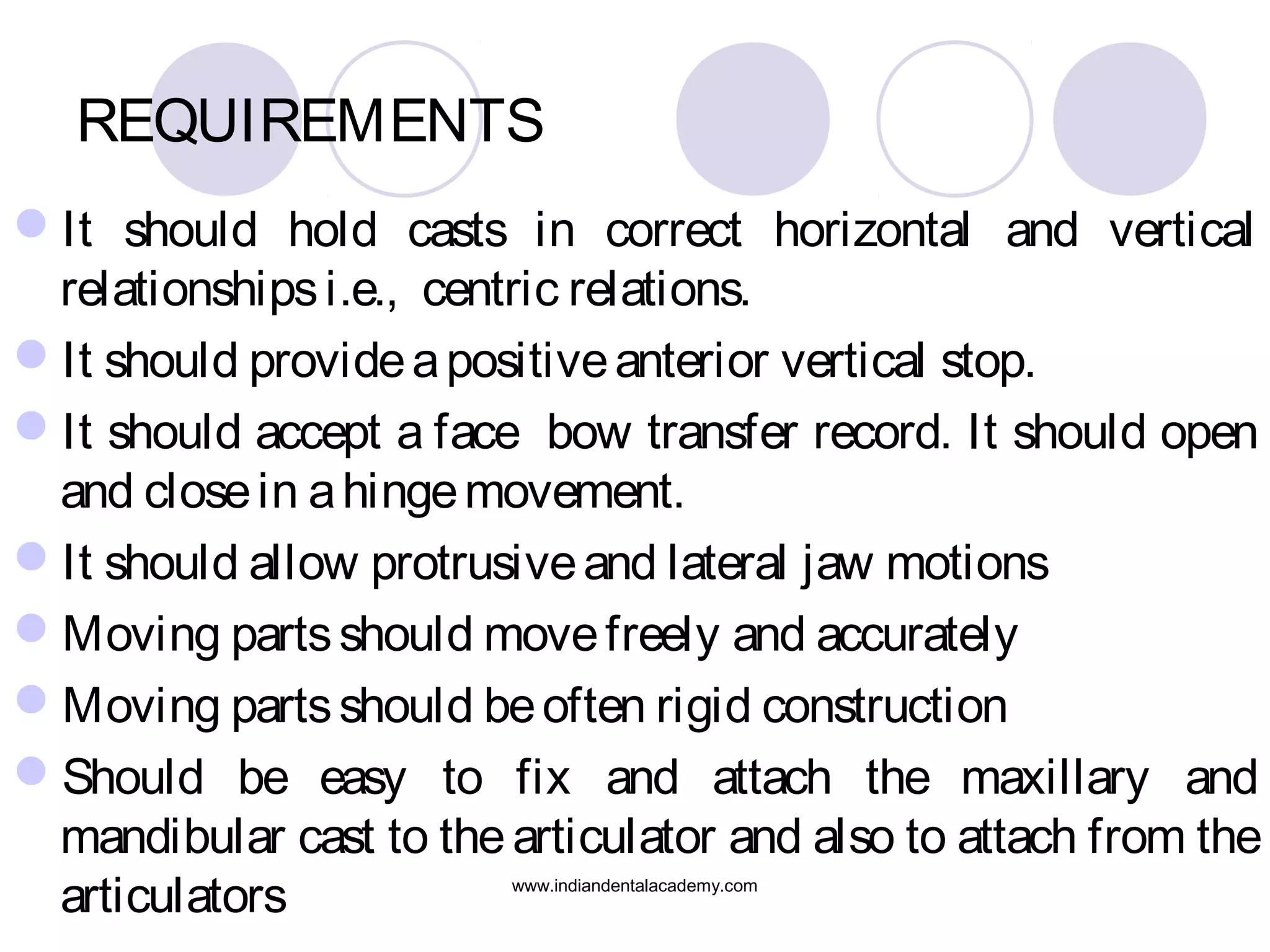REQUIREMENTS
It should hold casts in correct horizontal and vertical
relationships i.e., centric relations.
It should provide a positive anterior vertical stop.
It should accept a face bow transfer record. It should open
and close in a hinge movement.
It should allow protrusive and lateral jaw motions
Moving parts should move freely and accurately
Moving parts should be often rigid construction
Should be easy to fix and attach the maxillary and
mandibular cast to the articulator and also to attach from the
articulators
www.indiandentalacademy.com

 