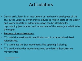 Articulators

• Dental articulator is an instrument or mechanical analogues of the
  TMJ & the upper & lower arches, advice to which casts of the upper
  and lower dentate or edentulous jaws can be attached for
  reproducing jaw relation and movement of the lower jaw relation to
  the upper.
• Purpose of an articulator:-
• *To hold the maxillary & mandibular cast in a determined fixed
  relationship.
• *To stimulate the jaw movements like opening & closing.
• *To produce border movements (extreme lateral & protrusive
  movements)
   Prof. Abdullateef Haidar
   A.haidar@live.com
 