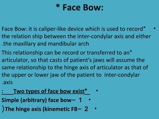 * Face Bow:

Face Bow: it is caliper-like device which is used to record* •
the relation ship between the inter-condylar axis and either
.the maxillary and mandibular arch
This relationship can be record or transferred to an*
articulator, so that casts of patient's jaws will assume the
same relationship to the hinge axis of articulator as that of
the upper or lower jaw of the patient to inter-condylar
.axis
:     Two types of face bow exist* •
Simple (arbitrary) face bow- 1 •
( The hinge axis (kinemetic FB- 2 •
 