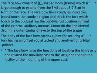 The face bow consist of (U) shaped body (frame) which is* •
large enough to extend from the TMJ about 5-7.5cm in
front of the face. The face bow have condyles indicators
(rods) touch the condyle region and this is the fork which
touch to the occlusal rim the condyle rod position in front
of the external auditory meatus 13mm on the line extend
.from the outer cantus of eye to the top of the tragus
The body of the face bow carries a joint for securing a* •
fork having an off set rod attached and another for orbital
.pointer
• * The face bow have the functions of locating the hinge axis
   and related the maxillary cast to this axis, and then to the
   facility of the mounting of the upper cast.
 