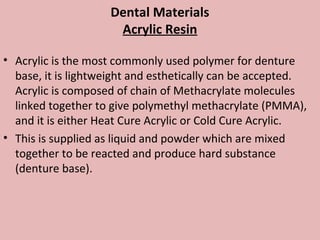 Dental Materials
                     Acrylic Resin

• Acrylic is the most commonly used polymer for denture
  base, it is lightweight and esthetically can be accepted.
  Acrylic is composed of chain of Methacrylate molecules
  linked together to give polymethyl methacrylate (PMMA),
  and it is either Heat Cure Acrylic or Cold Cure Acrylic.
• This is supplied as liquid and powder which are mixed
  together to be reacted and produce hard substance
  (denture base).
 