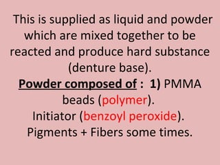 This is supplied as liquid and powder
   which are mixed together to be
reacted and produce hard substance
             (denture base).
  Powder composed of : 1) PMMA
            beads (polymer).
     Initiator (benzoyl peroxide).
   Pigments + Fibers some times.
 