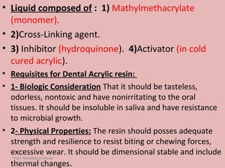 • Liquid composed of : 1) Mathylmethacrylate
  (monomer).
• 2)Cross-Linking agent.
• 3) Inhibitor (hydroquinone). 4)Activator (in cold
  cured acrylic).
• Requisites for Dental Acrylic resin:
• 1- Biologic Consideration That it should be tasteless,
  odorless, nontoxic and have nonirritating to the oral
  tissues. It should be insoluble in saliva and have resistance
  to microbial growth.
• 2- Physical Properties: The resin should posses adequate
  strength and resilience to resist biting or chewing forces,
  excessive wear. It should be dimensional stable and include
   Prof. Abdullateef Haidar
  thermal changes.
   A.haidar@live.com
 