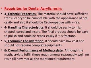 • Requisites for Dental Acrylic resin:
• 3- Esthetic Properties: The material should have sufficient
  translucency to be compatible with the appearance of oral
  cavity and also it should be Radio-opaque with x-ray.
• 4- Handling Characteristics: It should be easily to mix,
  shaped, cured and insert. The final product should be easy
  to polish and could be repair easily if it is fracture.
• 5- Economic Consideration: It should have low cost and
  should not require complex equipments.
• 6- Overall Performance of Methacrylate: Although the
  mathacrylate fulfill these requirements reasonably well, no
  resin till now met all the mentioned requirement.
 