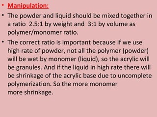 • Manipulation:
• The powder and liquid should be mixed together in
  a ratio 2.5:1 by weight and 3:1 by volume as
  polymer/monomer ratio.
• The correct ratio is important because if we use
  high rate of powder, not all the polymer (powder)
  will be wet by monomer (liquid), so the acrylic will
  be granules. And if the liquid in high rate there will
  be shrinkage of the acrylic base due to uncomplete
  polymerization. So the more monomer
  more shrinkage.
 