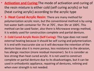 • Activation and Curing:The mode of activation and curing of
  the resin mixture is either cold (self curing acrylic) or hot
  (heat curing acrylic) according to the acrylic type
• 1- Heat Cured Acrylic Resin: There are many method for
  polymerization acrylic resin, but the conventional method is by using
  hot-water bath container for 7hr at 700C , then 3hr at 1000C. This
  method can be used faster, also there is Microwave energy method,
  it is widely used for construction complete and partial denture.
• 2- Cold Cured Acrylic Resin (Self Curing): This type does not need
  external heating because it should be self curing and polymerization.
  It is end with inaccurate size so it will decrease the retention of the
  denture base also it is more porous, less resistance to the abrasion,
  has allergic reaction (more residual monomer). So it is consider as
  less strong than heat cured acrylic. It is not used to construct
  complete or partial denture due to its disadvantages, but it can be
  used in orthodontic appliance, repairing of dentures, relining and
  when ever strength is not needed.
 