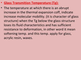 • Glass Transmition Temperature (Tg):
• The temperature at which there is an abrupt
  increase in the thermal expansion coff, indicate
  increase molecular mobility. (it is character of glass
  structure) when the Tg below the glass structure
  loses its fluid characteristics and has sufficient
  resistance to deformation, in other word it mean
  softening temp. and this temp. apply for glass,
  acrylic resin, waxes.
 