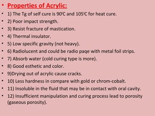• Properties of Acrylic:
•   1) The Tg of self cure is 900C and 1050C for heat cure.
•   2) Poor impact strength.
•   3) Resist fracture of mastication.
•   4) Thermal insulator.
•   5) Low specific gravity (not heavy).
•   6) Radiolucent and could be radio paqe with metal foil strips.
•   7) Absorb water (cold curing type is more).
•   8) Good esthetic and color.
•   9)Drying out of acrylic cause cracks.
•   10) Less hardness in compare with gold or chrom-cobalt.
•   11) Insoluble in the fluid that may be in contact with oral cavity.
•   12) Insufficient manipulation and curing process lead to porosity
    (gaseous porosity).
 