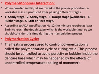 • Polymer-Monomer Interaction:
• When powder and liquid are mixed in the proper proportion, a
  workable mass is produced after passing different stages:
• 1- Sandy stage. 2- Sticky stage. 3- Dough stage (workable). 4-
  Rubber stage. 5- Stiff or Hard stage.
• According to ADA specification No.12 the mixture require at least
  5min to reach the dough stage which is the workable time, so we
  should consider this time during the manipulation process.
• Polymerization Cycle:
• The heating process used to control polymerization is
  called the polymerization cycle or curing cycle. This process
  should be controlled to avoid porosity or bubbles inside the
  denture base which may be happened by the effects of
  uncontrolled temperature (boiling of monomer).
 