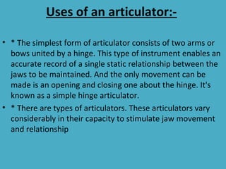 Uses of an articulator:-

• * The simplest form of articulator consists of two arms or
  bows united by a hinge. This type of instrument enables an
  accurate record of a single static relationship between the
  jaws to be maintained. And the only movement can be
  made is an opening and closing one about the hinge. It's
  known as a simple hinge articulator.
• * There are types of articulators. These articulators vary
  considerably in their capacity to stimulate jaw movement
  and relationship
 