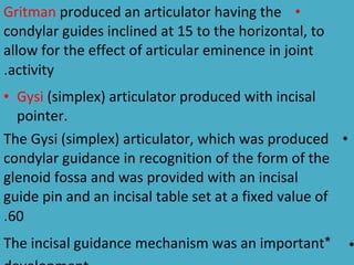 Gritman produced an articulator having the •
condylar guides inclined at 15 to the horizontal, to
allow for the effect of articular eminence in joint
.activity
• Gysi (simplex) articulator produced with incisal
  pointer.
The Gysi (simplex) articulator, which was produced •
condylar guidance in recognition of the form of the
glenoid fossa and was provided with an incisal
guide pin and an incisal table set at a fixed value of
.60
The incisal guidance mechanism was an important*         •
 