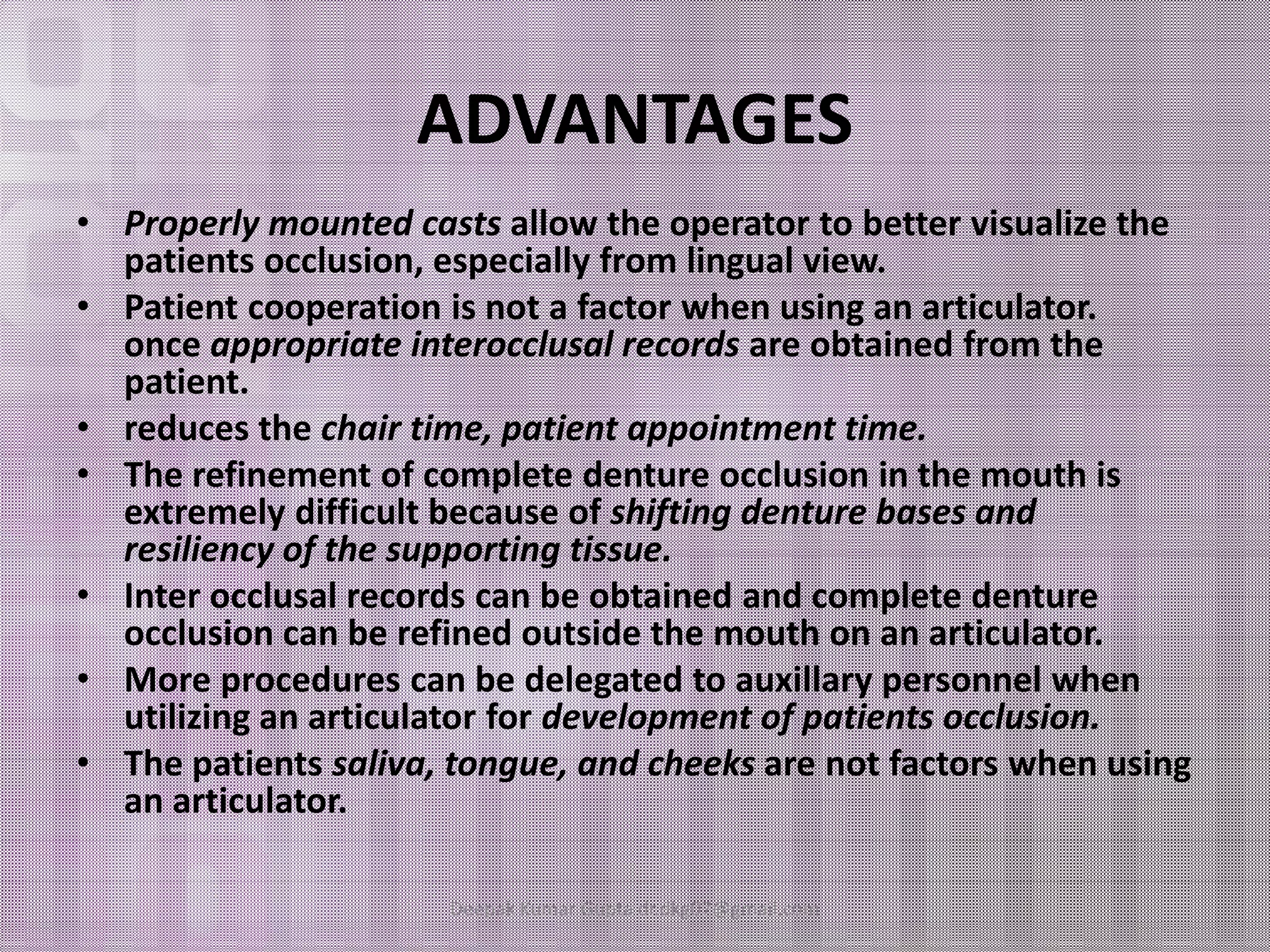 ADVANTAGES 
• Properly mounted casts allow the operator to better visualize the 
patients occlusion, especially from lingual view. 
• Patient cooperation is not a factor when using an articulator. 
once appropriate interocclusal records are obtained from the 
patient. 
• reduces the chair time, patient appointment time. 
• The refinement ooff ccoommpplleettee ddeennttuurree oocccclluussiioonn iinn tthhee mmoouutthh iiss 
extremely difficult because of shifting denture bases and 
resiliency of the supporting tissue. 
• Inter occlusal records can be obtained and complete denture 
occlusion can be refined outside the mouth on an articulator. 
• More procedures can be delegated to auxillary personnel when 
utilizing an articulator for development of patients occlusion. 
• The patients saliva, tongue, and cheeks are not factors when using 
an articulator. 
Deepak Kumar Gupta dr.dkg07@gmail.com 
 