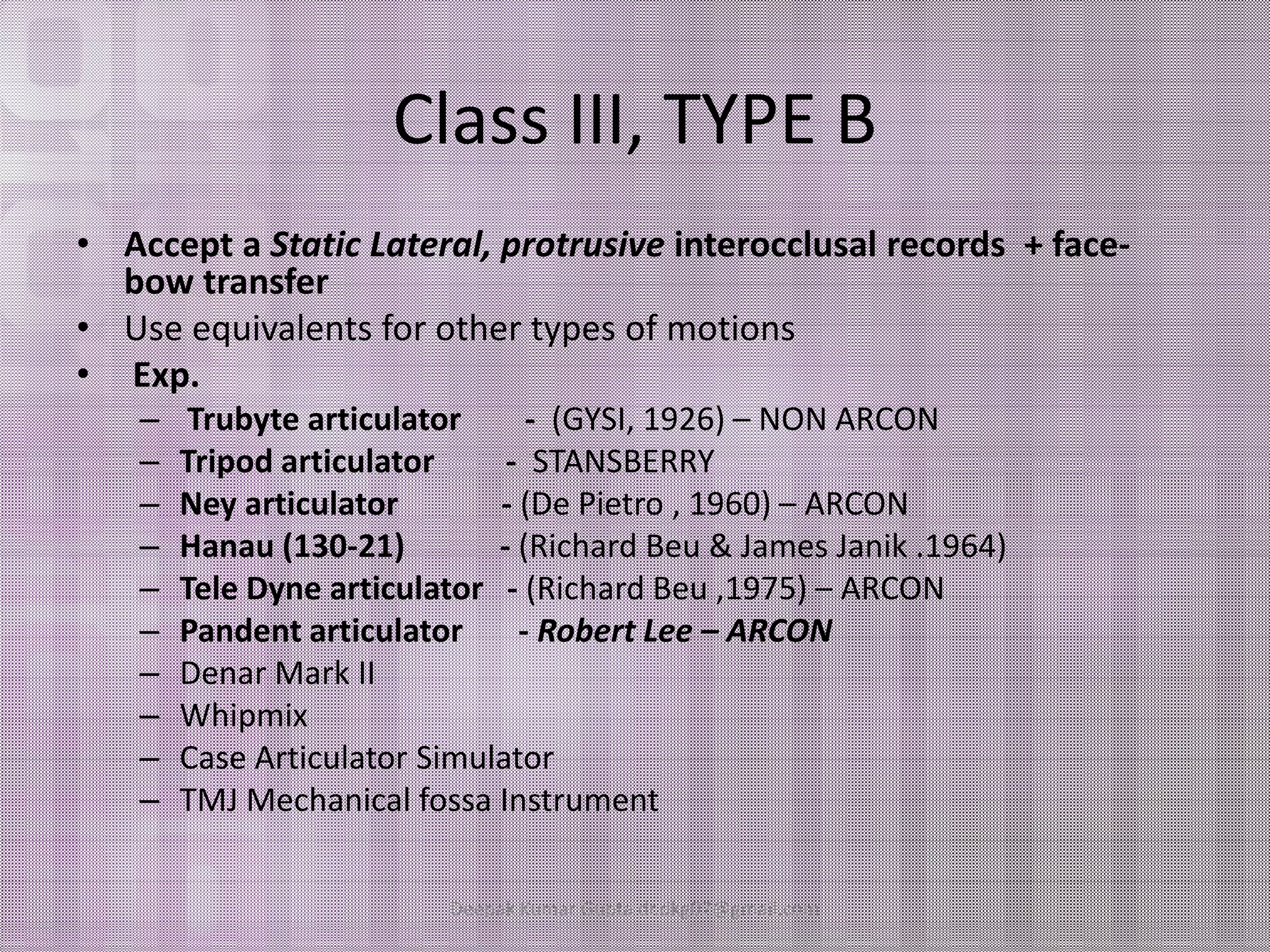 Class III, TYPE B 
• Accept a Static Lateral, protrusive interocclusal records + face-bow 
transfer 
• Use equivalents for other types of motions 
• Exp. 
– Trubyte articulator - (GYSI, 1926) – NON ARCON 
–– TTrriippoodd aarrttiiccuullaattoorr -- SSTTAANNSSBBEERRRRYY 
– Ney articulator - (De Pietro , 1960) – ARCON 
– Hanau (130-21) - (Richard Beu & James Janik .1964) 
– Tele Dyne articulator - (Richard Beu ,1975) – ARCON 
– Pandent articulator - Robert Lee – ARCON 
– Denar Mark II 
– Whipmix 
– Case Articulator Simulator 
– TMJ Mechanical fossa Instrument 
Deepak Kumar Gupta dr.dkg07@gmail.com 
 