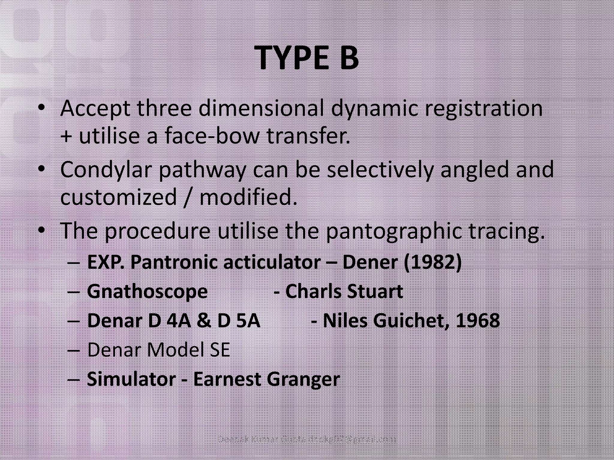 TYPE B 
• Accept three dimensional dynamic registration 
+ utilise a face-bow transfer. 
• Condylar pathway can be selectively angled and 
customized / modified. 
•• TThhee pprroocceedduurree uuttiilliissee tthhee ppaannttooggrraapphhiicc ttrraacciinngg.. 
– EXP. Pantronic acticulator – Dener (1982) 
– Gnathoscope - Charls Stuart 
– Denar D 4A & D 5A - Niles Guichet, 1968 
– Denar Model SE 
– Simulator - Earnest Granger 
Deepak Kumar Gupta dr.dkg07@gmail.com 
 