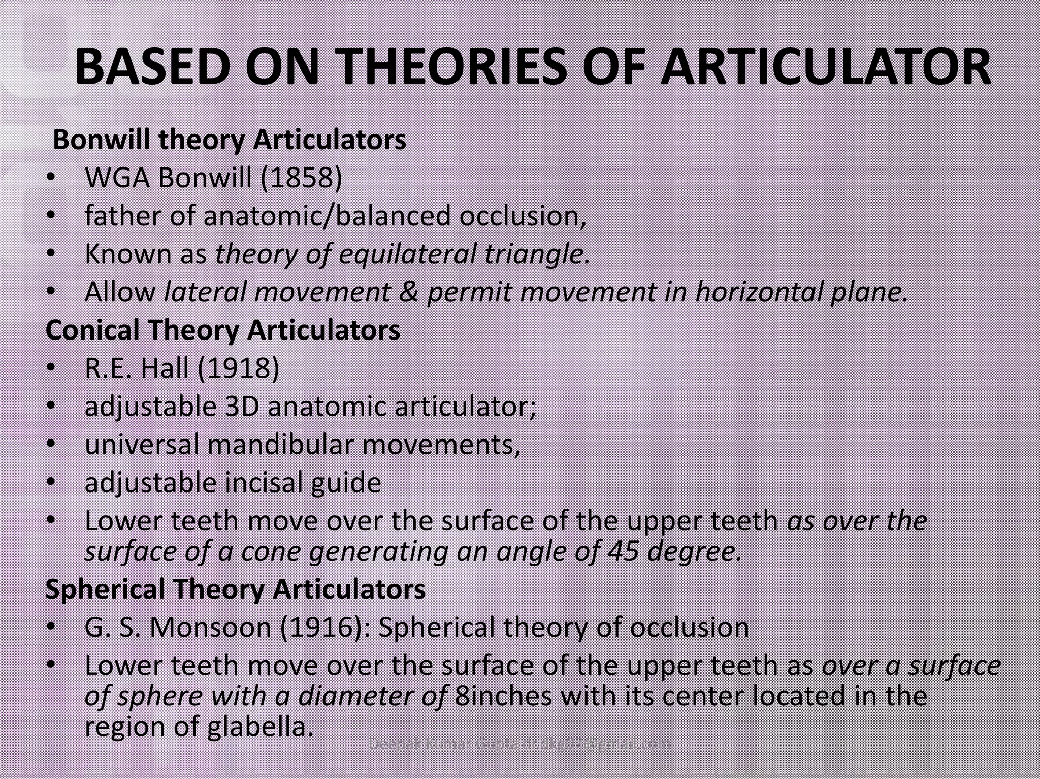 BASED ON THEORIES OF ARTICULATOR 
Bonwill theory Articulators 
• WGA Bonwill (1858) 
• father of anatomic/balanced occlusion, 
• Known as theory of equilateral triangle. 
• Allow lateral movement & permit movement in horizontal plane. 
Conical Theory Articulators 
• R.E. Hall (1918) 
•• aaddjjuussttaabbllee 33DD aannaattoommiicc aarrttiiccuullaattoorr;; 
• universal mandibular movements, 
• adjustable incisal guide 
• Lower teeth move over the surface of the upper teeth as over the 
surface of a cone generating an angle of 45 degree. 
Spherical Theory Articulators 
• G. S. Monsoon (1916): Spherical theory of occlusion 
• Lower teeth move over the surface of the upper teeth as over a surface 
of sphere with a diameter of 8inches with its center located in the 
region of glabella. Deepak Kumar Gupta dr.dkg07@gmail.com 
 