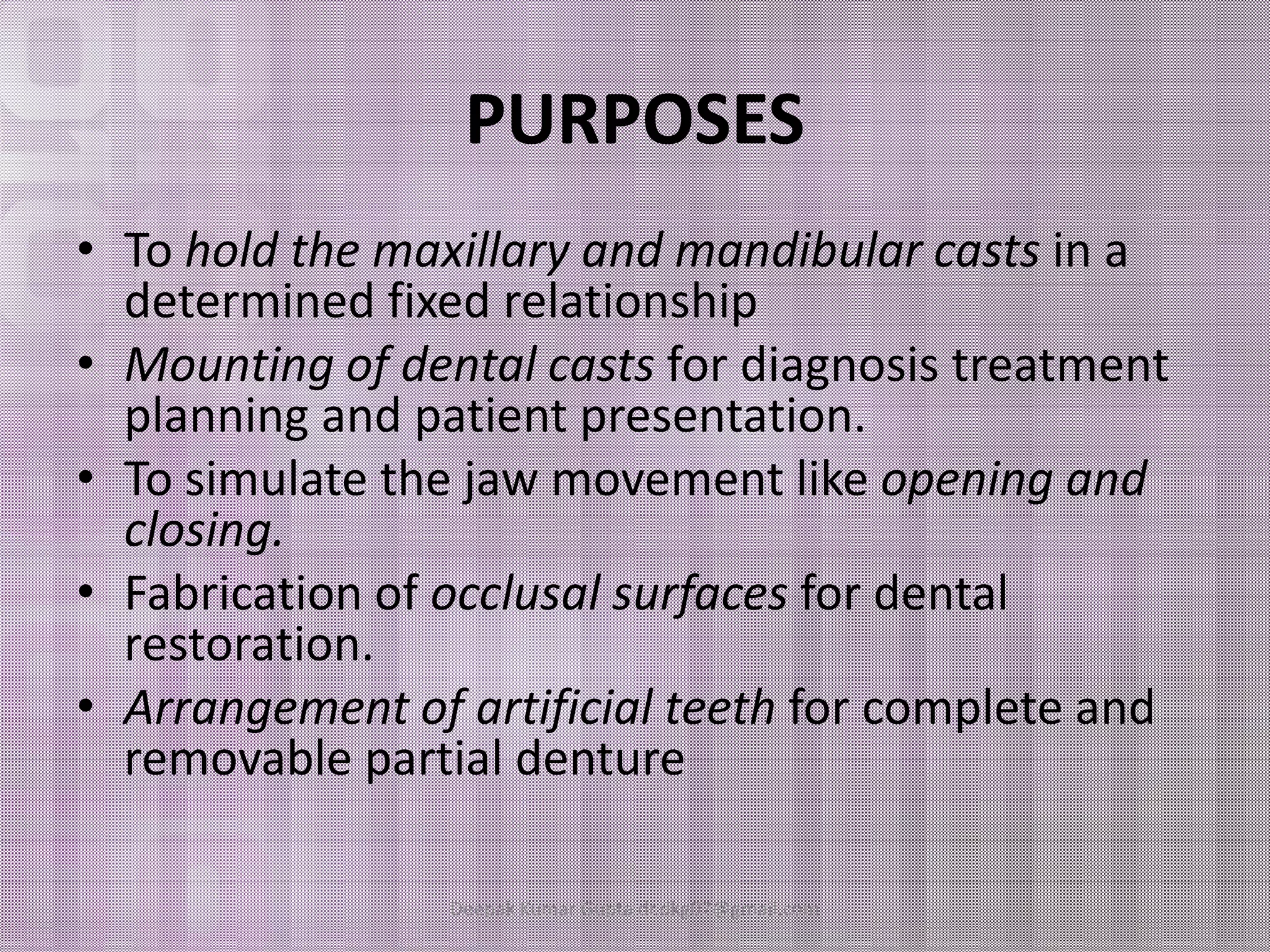PURPOSES 
• To hold the maxillary and mandibular casts in a 
determined fixed relationship 
• Mounting of dental casts for diagnosis treatment 
planning and patient presentation. 
• TToo ssiimmuullaattee tthhee jjaaww mmoovveemmeenntt lliikkee ooppeenniinngg aanndd 
closing. 
• Fabrication of occlusal surfaces for dental 
restoration. 
• Arrangement of artificial teeth for complete and 
removable partial denture 
Deepak Kumar Gupta dr.dkg07@gmail.com 
 
